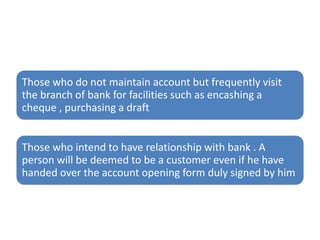Those who do not maintain account but frequently visit
the branch of bank for facilities such as encashing a
cheque , purchasing a draft
Those who intend to have relationship with bank . A
person will be deemed to be a customer even if he have
handed over the account opening form duly signed by him
 