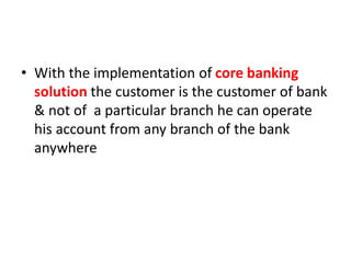 • With the implementation of core banking
solution the customer is the customer of bank
& not of a particular branch he can operate
his account from any branch of the bank
anywhere
 