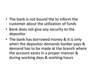 • The bank is not bound the to inform the
customer about the utilization of funds
• Bank does not give any security to the
depositor
• The bank has borrowed money & it is only
when the depositor demands banker pays &
demand has to be made at the branch where
the account exists in a proper manner &
during working days & working hours
 