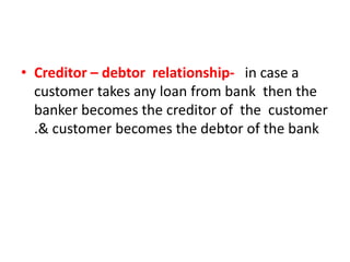 • Creditor – debtor relationship- in case a
customer takes any loan from bank then the
banker becomes the creditor of the customer
.& customer becomes the debtor of the bank
 