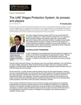 FOCUS: TECHNOLOGY


The UAE Wages Protection System, its process
and players
OCT09 ISSUE111                                                                        Print this article

On 20 July, the United Arab Emirates Minister of Labour, Saqr Gobash Saeed Gobash, issued
a decree defining a very aggressive timeline for the implementation of the Wages Protection
System (WPS). Mohamed Belarj, the Chief Executive Officer of Payment Systems Consulting
and President of C3 Card explains the background to the proposals

                          The UAE‟s Wages Protection System (WPS) is due to enroll 269,100
                          companies employing 4.1 million workers by May 2010. The majority of
                          these companies still pay their salaries using cash, making salary
                          payments a tedious effort, performed monthly, bi-weekly or even weekly.
                          This implies all kinds of issues, not least of which are the logistics of
                          monthly distributing preloaded envelopes to every single employee. The
                          process takes days or weeks sometimes, especially as some companies
                          have workforces in the tens of thousands.

                          THE REGULATORY FRAMEWORK

Mohamed Belarj is the     In 2007 a Federal Law was adopted that requires payment of wages for all
Chief Executive           workers in the UAE to be performed through electronic means. The law
Officer of Payment        was in effect as of January 2008. The law attracted a dozen service
Systems Consulting        providers, in addition to Emirates Post, a few banks and a few exchange
(PSC)                     houses.

Past the initial excitement however, the response was not by and large satisfactory, from the Ministry
of Labour‟s (MOL) perspective. Most non-bank service providers never got in business with the
exception of Worker Equity, Waseela Equity and C3 Card. Other players included Emirates Post, the
UAE Exchange and Lari Exchange.

On the bank front, a couple of banks showed interest and got into the payroll business, mainly by
issuing a branded debit cards, but only two banks (who were already in the payroll business before
the Law) crossed the 100,000 mark at the time. All in all the banks have not shown the level of
interest that the MOL was expecting. The banks in general have appeared very suspicious and
mainly worried about the (potentially adverse) impact that opening the doors to the unbanked Blue
Collar population could have on their (the banks‟) distribution channels.

In this context, the Ministry of Labour had no choice but to keep up the pressure on companies,
especially those having poor payment practices. It has multiplied the initiatives. From tightening
controls on the payment of wages to looking into the living conditions and multiplying awareness
campaigns on workers‟ rights, the Ministry seems to leave no stone unturned. At the same time, it
has upgraded the training for the labour investigators and adopted a zero tolerance policy on
violations of labour laws.
 