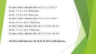 So, Work = Work + Allocation (P4) = 8 3 5 + 1 1 2 = 9 4 7
For P0, 7 7 3 <= 9 4 7 That’s False.
For P1, 7 3 3 <= 9 4 7 That’s True.
So, Work = Work + Allocation (P1) = 9 4 7 + 1 2 0 = 10 6 7
For P3, 9 3 3 <= 10 6 7 That’s True.
So, Work = Work + Allocation (P3) = 10 6 7 + 0 3 0 = 10 9 7
For P0, 7 7 3 <= 10 9 7 That’s True.
So, Work = Work + Allocation (P0) = 10 9 7 + 3 0 1 = 13 9 8
The OS is in Safe State since, <P2, P4, P1, P3, P0> is a Safe Sequence.
 