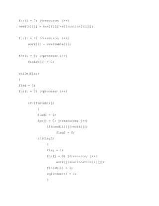 for(j = 0; j<resource; j++)
need[i][j] = max[i][j]-allocation[i][j];
for(i = 0; i<resource; i++)
work[i] = available[i];
for(i = 0; i<process; i++)
finish[i] = 0;
while(flag)
{
flag = 0;
for(i = 0; i<process; i++)
{
if(!finish[i])
{
flag2 = 1;
for(j = 0; j<resource; j++)
if(need[i][j]>work[j])
flag2 = 0;
if(flag2)
{
flag = 1;
for(j = 0; j<resource; j++)
work[j]+=allocation[i][j];
finish[i] = 1;
sq[index++] = i;
}
 
