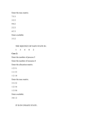Enter the max matrix:
7 5 3
3 2 2
9 0 2
2 2 2
4 3 3
Enter available:
3 3 2
THE SQUENCE OF SAFE STATE IS :
1 3 4 0 2
Case 2:
Enter the number of process:3
Enter the number of resource:4
Enter the allocation matrix:
1 2 5 1
1 1 3 3
1 2 1 0
Enter the max matrix:
3 3 2 2
1 2 3 4
1 3 5 0
Enter available:
3 0 1 2
IT IS IN UNSAFE STATE .
 
