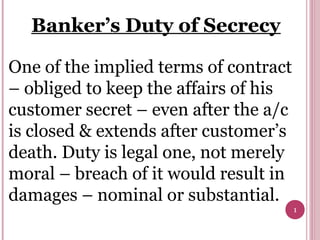 1
Banker’s Duty of Secrecy
One of the implied terms of contract
– obliged to keep the affairs of his
customer secret – even after the a/c
is closed & extends after customer’s
death. Duty is legal one, not merely
moral – breach of it would result in
damages – nominal or substantial.
 