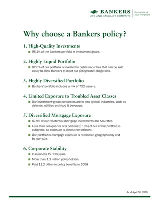 Why choose a Bankers policy?
1. High-Quality Investments
  I   95.1% of the Bankers portfolio is investment-grade.


2. Highly Liquid Portfolio
  I   82.0% of our portfolio is invested in public securities that can be sold
      easily to allow Bankers to meet our policyholder obligations.


3. Highly Diversified Portfolio
  I   Bankers’ portfolio includes a mix of 722 issuers.


4. Limited Exposure to Troubled Asset Classes
  I   Our investment‐grade corporates are in less cyclical industries, such as
      defense, utilities and food & beverage.


5. Diversified Mortgage Exposure
  I   67.9% of our residential mortgage investments are AAA rated.
  I   Less than one-quarter of a percent (0.10%) of our entire portfolio is
      subprime, so exposure is almost non-existent.
  I   Our portfolio’s mortgage exposure is diversified geographically and
      by loan size.


6. Corporate Stability
  I   In business for 130 years
  I   More than 1.3 million policyholders
  I   Paid $1.2 billion in policy benefits in 2009




                                                                                 As of April 30, 2010
 