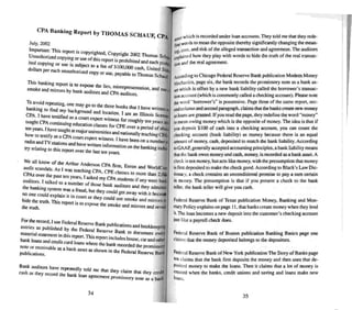 CI'A Banking Report by THOMAS Sc/IA UF, CPA
July, 2002
Jmponam: This report " "
.. IS copyrighted. Copyright 2{X)2 Tho . .
~~aUtho~zed copying or use of lhis report is Prohibil~and ~~ Sc"'-!
II copying or use is subject 10 a fee of IOU(XX) h e~c proftj
dollars per eac h unaurh )' d . cas • UOlled S
on..e copy or U~. payable 10Thoma.<; Schaur
This banki ng report is 10 expo ' the r .
smoke • . . se res. ml.<;represemation and
e and mirrors by bank auditors and en. d" • use
r ....au ttors.
To avoid repeating, one may go 10 the three ' . .
banki ng 10 find my back d . books thai I have WOlfen Q.
CPA. I have resufled groun and 'oc:'uon. I am an lIIinois licenser:
as a co urt expert witness for roughl len
taught CPAconunulng education classes fo ePE Y . years
lenyears I have ta h . . ' r Over a period of aboD:
how to [~stify as a~p~a;:aJo
r
universities and nation ally leaching CPA'
radio and TV statio . un elt~n wi,mess. I have been on a number
try relating 10 this r:~do'::e.~.nl~len Informauon on the bankin g indus.
U It: ast len years.
We all know of the Arthur Anderso CPA
audit scanda ls. As I wass leaching C;ACPE
fi
7'Enron and WorldColll
CPAs over the past ten years I k dm c asses 10 more than 2.00)
audilOrs I talk d • as e my CPA ...tudentx if any were bani
. . e 10 a number of thos bank di
the bank ' se au nors and they admined
lIlg system was..a fraud bUI the co ld
no one could explain " . • y u gel away with it because
I In coun or they could use k
hide the truth Thi . smc e and mirrors to
• IS report rs to ex ~ lhe k
thetrurh ,. - smo e and mirrors and reveal
For therecord. I use Federal Reserve Bank bh . .
entries as published by 'he F de I R pu IcallOns and bookkeeping
e ra eserve Bank I d .
material statement in this rep; n Thi ' . 0 OC'ument even
bank loans and credit c....d I ' " h s report includes house, car and other
... oan.s w ere the bank rec d d th .
nore or receivable as a bank as " h . or e e promissory
set as S Own In the Fed I R ,
publications. em eserve Ban
Bank auditors have repealedly told me th .
cassh a.. they record the bank I . at they ~IUlm thai they credit
oan agreement promls-"ory note as a bank
34
p-;el which is recorded under loan accounts.They told me that they rede-
tint' words 10 mean the opposite thereby significantly changing the mean-
iJlg,lX'St. and risk of thealleged uansact ion and agreement. The auditors
explained how they play with words to hide the truth of the real transac-
tiOll and !he real agree ment.
M'i.'Ording 10 Chicago Federal Reserve Bank publicati on Modem Money
~Iechanics. page six. the bank reco rds the promissory note as a bank as-
5flwhich is offsel by a new bank liability called the borrower's transac-
liM account (which is commonly called a checking account). Please note
the word "borrower's" is possessive. POdge three of the same report. sec-
ooooolumn and second paragraph. claims that thebankscreate new mooey
as loans aregran ted. If you read thepage, they redefinethe word "money"
e mean owing money which is the opposite of money. The idea is that if
you deposit $100 of cash into a checking account. you can count the
checking account (bank liability) as money because there is an equal
amount of money. cash, deposited to match the bank liability. According
loGAAP. generally accepted accounting principles. a bank liability means
thal (he bank owes money and cesh. money, is recorded as a bank asset. A
check is nOI money, but acts like money. with the presumption thai money
isfirst deposited to make the check good . According to Black's Law Die-
uonary, a check contains an unconditional promise to pay a sum certain
in money. The presumption is that if you present a check to the bank
teller, the bank teller will give you cash.
Federal Reserve Bank of Texas publication Money. Banking and Mon-
etary Policy explains on page 11. that bank... create money when they lend
it.The loan becomes a new deposit into the custo mer 's check ing account
jliSl like a payroU check does.
Federal Reserve Bank of Boston publication Banking Basics page one
claims that the money deposited belongs to thedeposi tors.
Feoerat Reserve Bank ofNew York publication The Story of Banks page
lenclaims thai the bank first deposits the money and then uses that de-
Pt.Kited money to make the loans. Then it claims that a lot of money is
weaied when the banks. credit unions and saving and loans make new
loans.
35
 