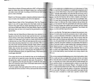 Fede-ral Reserve Bank ofChicago publication ABC's of Figuring Intetest
page two claims thai when you deposit money into a savings aCCOun~
you make a loan (0 the bank . According to GAAP, the new bank Iiabilit
proves a loan to the bank.
Black's Law Dictionary explains a deposit as placing money in the CUS-
tody of a bank {(I bewithdrawn at lite will of lite depositor.
Federal Reserve Bank of New York publication I Bet You Thought e:.,_
plains it very well on page twe nty-seven that ban ks create new moner.
whenever they grant loan s by simply depositing the borrowe r' s promis-
sory note as a bank asset offset by a new bank liability. Page five explain
that money does not have 10 be issued by the government or be in anY,
special form .
Com bine what the Federal Reserve Banks above have ad mined in writ-
ing and you have the fact that the bank used the borrower's promissory
note as money or like money, hereinafter called money. deposited or re-
corded il as a bank asset to give val ue to a check which the bank returns
·10 the borrower as a loan. When the bank deposited the money (or prom-
issory note). the money deposited was a loan to the bank. This is coosis-
lent with GAAP and the matching principle. Bank audi tors repeatedly
told me that they must hide the loan to the bank . If the loan 10 the bank is
hidden. then you have the economics similar to stealing, counterfeiting
and swindling. All we ask for is that the party who funded the loan. per
the bank bookkeeping en tries. be repaid the money. What honest person
would argue otherwise?
If one argues that the one who funded the loan , per the bookkeeping en-
tries. shou ld not be repaid the money. then they are argu ing that one of
the parties has a right to swindle the other party. My question is "Whal
law or agreement gives that party the rig ht to swind le the other party?"
Show me! Americans wan t to know. If the bank cannot answer, they los!
the argument by their silence .
I will now ex plain what bank auditors have told me are some of the lies
and smoke and mirrors and then I will try and expose the misinformation.
36
Bank auditors cannot give a complete ans wer as to what money is. To be
II CPA,one must have the competence to com plete theassignment and if
thtycannot ans wer what money is, they have no right to audit the books
orlCstify. Typically. bank auditors will claim that the promissory note is
not money and that the bank did not deposit money received from the
bO£TO~'er and thai the borrower did not make a deposit al the bank or
credit union. They then claim that two loans were not ex chan ged. Typi-
caUy. at this time , they go through the motions that GAAP was followed
and e,,·erything is in order just like Anhur Anderson did just before the
auditfraud was exposed. Then the typical bank and credit union auditors
use the fullowing example that auditors have privately told Tom Schauf
is a trick to deceive the judge and general population. Tom Schauf will
first give the Dick. and then ex pose the Dick.
The trick goes like this. The hank does not deposit the promissory note .
The bank or credit union records the promi ssory note or credit C'Md pur-
chase a' anasset on the booksof the bank or credit union and credits cash
to balance the books. The borrower got cash. This is exactly what one
bank auditor told Tom Schauf andadmitted that this is a fraud and a lie.
At this time . the typical bank and credit union auditor will try and avoid
explaining that the cash earlier credited is now deposited. The deposit is
a debit to cash and a credit to a bank liability like a checking account or
demand deposit account or savings account. The new result is exactly
what the Federal Reserve Banks have already ad mitted. There is a new
bank asset and a new hank liability. The new asset came from the bor-
rower and the bank liability means the bank owes money related to the
new asset.
Inthe previous mentioned bookkeeping entries where bankauditors claim
thatthey credit cash. they can replace the word cash with the word check
and you have the same economics and bookkeeping entry on the typical
loan.The trick they use is that a check andcash are similar because you
Can get cash for a check. As mentioned earlier, a check i.s not cash. but a
Promise to pay a certain sum of money. Th ing is... few people use cash.
most use checks and the auditor knows this. They can sell the promissory
note for cash. Logic tells us that the auditor is wrong here. claiming that
they gave you cash. The bank or credit union auditor must agree that the
Promissory note is recorded as a bank asset, typical ly recorded under
37
 