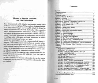 Message to Bankers, Politicians
and Law Enforcement
If any threats are made to Mr. Schauf or laws passed to attempt to stop
Mr. Schauf-we have a legal plan. We have a plan to checkmate the bank-
ers no rnarter what strategy is used 10 stop Mr. Schauf. Mr. Scha uf has
placed critical information in the hands or others that will be released, ell
mass. if bankers/politicians take certain actions. Mr. Schauf will act in a
legal manner-act decisively- swiftly in a way that no banker will want to
happen. If Mr. Sch auf has problems he wil l presume it came from bank -
ers and legal action will be taken. Mr. Schauf suggests that the bankers
make certain that Mr. Schauf remains very happy.
Bankers may approach Mr. Schauf with a settlement offer. If Bankers try
and go to a national to/computer chip implant, use terrorism to force
their hand. make threats against Mr. Schauf or use other methods- Mr.
Schaufhasa plan 10 legally checkmate these attempts and win against the
bankers. Mr. Schauf believes that he was called by God 10 lead the nation
out of Debt Bondage and Mr. Schau f fears God more than Man.
Mr. Schauf assures all Americans that every contingency has been con-
sidered. along with our response. WE WILL NOT FAIL. God is with us
and no man can stop God.
My goal is 10 inform every Ameri can to the truth so they can then vote me
in as president so I can correct the banking problem and return their rights
and freedoms.
Contents
Forward 5
Acknowledgments 9
Introduction 11
About the Author .............................................•............................ 15
About the Manual - Its Purpose 16
Chapter I - Warning 17
Chapter 2 - Court Strategy 22
CPA Banking Report by THOMAS SCHAUF, CPA 34
Chapter 3 • Additional Laws & Strategies 48
Chapter 4 - What Bankers Fear 5 1
Chapter 5 - Notices 55
Chapter 6 - Two Kinds of Money 58
Chapter 7 - Credit Cards : : 61
Chapter 8 - Credit Card Bookkeeping Entnes 65
Chapter 9 · Debt Collectors 67
Chapter 10 - Doubling Money 69
Chapter 11- Changing the System 72
Chapter 12 - Ultimate Fear of Bankers 73
Chapter 13 - The Threat to the Economy 75
Chapter 14- Title 12U.S.C., The Bank ing Law 7M
Chapter IS ~ Auditors and Attorneys gO
Chapter 16 - Introduction 10 Preliminary Judicial Proced ures 83
Chapter 17 - The Bible and Today's Banking 90
~~;:~~ ::::::::::::::::::::::::::::::::::::::::::::::::::::::::::::::::::::::::::::::::::::"16~
Suggested Court Admissions 10
STRATEGY OF NOTICES 106
NOTICE OF ADEQUATE ASSURANCEOF
DUE PERFORMANCE 110
AFFIDAVIT of l. Ben Robbed 112
AFFIDAVIT [Bank] 114
AFFIDAVIT (Credit Union] 116
NOTICE and DEMAND 118
NOTICE OF ALLEGED LOAN DISPUTE 128
NOnCE OF HOLDER IN DUE COURSE STATUS 134
NOTICE FOR REQUESTOF CONFIRMATION [ll 138
NOTICE FOR REQUEST OF CONFIRMATION [2[ 140
NonCE OF BREACH OF AGREEMENT 142
NonCE and DEMAND FOR FULL DISCLOSURE 145
PROO F OF MAILING and CERTIA CATE of SERVICE . 148
Acts, Statutes, Regulations, Terms 150
Excerpts from Tom 's first book 154
..... "Un,
 
