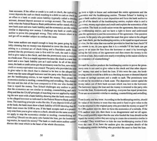 loan accoun~o;. If the offset or credit is to cash or check. the typical ~.
rower.deposit'> the cash or ~heck resulting in a debit to cash or check ant
an offset to a bank or credit union liability (typically called a checkin
account, demand deposit account or savi ngs account). The result is el~
actly whartbe Federal Reserve Bank publications earlier stated; that is,.
new bank asset and new bank liability and the economics are the same
, " .Sl~ ar to depositi~g new money. I challenge any bank or credit uni~
auditor to prove this paragraph wron g. They either remain silent or lrr
and gel off on another subject to confuse me issue. .
Now some auditors are stupid enough 10 keep the game going by fOOl.
ishly claiming matno money wes deposited to cover the check thus ad.-
mining to a crimi nal act of check kiting and a fraudulent audit. Some
pretend that the prom issory note is first sold for cash. the cash is depos-
ired 10 give value to the check. and then the promissory note is recorded
as a bank asset.Thi s is a stupid argument because the result is a new bani
asset and a new bank liability just as I said earlier. In all of the above
ca~, the bank or credit union got the promissory note for free, new money,
credit or money equivalent was created. The party who provided the asset
10 give value to the chec k that is claimed 10 be lent to the alleged bor-
rower was the same alleged borrower and the party who funded the loan.
per the bookkeeping entries, is not repaid the mone y. This creates tl1t
economics similar to stealing, counterfeiting and swindling.This changes
the cost and the risk of the loan compared to if the one who funded the
loan is repaid the money. Tom Schauf challenges any aud itor to prove
that the economics are not similar to stealing, counterfeiting and swin-
dling and thai theGAAP principle of matching was not applied by match-
ing thenew asset with a bank liability showing that the bank owes money
to the alleged borrower as indicated in the Federal Reserve Bank publica-
tions.The matching principle works like this. If you deposit $ I00 ofcash
at the bank.,the bank must show a bank liability ofSIOUshowing that the'
bank must return the $ HK) to you. If the bankacce pts cash or a promis-
sory note from you 10 give value to a check. should not the same econom-
ics apply to stop the eco nomics similar to stealing, counterfeiting and
swindling? Should not the party who funded the loan, per the bookkeep-
ing entries, berepaid the money? The bank or credit union auditor cannot
discuss this issue which is the heart of the who le discussion.
38
We have a right to know and understand the entire agreement and the
(I:onomics and the bookkeep ing entries. Thomas Schauf is looking to
fllrce a bank auditor into a court deposition and force the bank:auditor 10
five all of the details of the bookkeeping entries, explain what is and is
~ mOIeY, money equivalent and credit and explain theeconomi cs of the
lf3llsoction.The bank or credit union wrote the agreement, they executed
the bookkeeping entries. and we have a right to know and understand
II'hllt the agreement is and the eco nomics of the agreement. One question
rtmains. Is the party who provided the asset that gave value to the alleged
baIk loancheck. per thebookkeeping entries. to berepaid an equal amount
ofvalue, for the value that wasearlier provided 10fund the loan check? If
!he answer is no. do you agree that it is a swindle? If the bank can get
money or an asset for free from the borrower or steal it by knowingly
hiding the full terms of the agreement and then return the money to the
victim as a loan. they could own nearly everything in the nation similar to
the eco nomics of counterfeiting?
Demand the auditor produce the book keeping entries to prove the prom-
issory note is not used to give value to the check and that other deposi-
tors' money was used to fund the loan. lf this were the case. the book-
keeping entries would bea debit to a checking account or demand deposit
account or savings account and a credit to cash. The promissory note
would not be recorded as a bank asset. The deposi tors cannot spend the
money taken out of their bank account which was lent 10 the borrower.
The borrower repays the loan and the money is returned to the party who
funded the loan. Economically speaki ng. everyone has eq ual protection.
There are no economics similar to stealing, counterfeiting and swindling.
There is only one key issue .According to the bookkeeping entries, should
the value of the money or asset that was used tu fund or give value to the
loan bereturned to the original party who provided the mone y or asset? If
the CPA auditor says no, then we have the economics of a swindle. If the
CPA auditor says yes, then there is no disagreement and we all agree.
Who could possibly argue that the one who funded the loan should not be
repaid the money unless they are trying 10create the economics similar to
a swindle'! They would have to hide the true bookkeeping entries if this
Were the case. If so, have the auditor give the complete detai ls of the
bookkeeping entries including who provided the asset 10 fund the loan.
39
 