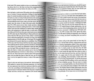 If the bank CPA cannot explain or does nor understand what w
. ' wmg about, then he or she does not have the competence to tak
audit a...signment and has broken the ethics of a CPA. e
Have thebank orcredit unionCPAaueJiltlfgive all eltaffiplesof thin
use as I) money, 2) money equivalent,3) thingsof value thaigivevf,s
check. l..money recordedas a bank asset or liability? Is ca..h muney?
thebank use a note as money'! Is thepromissory note used togive val
check or similar instrument? Is it the intent and bank policy thatthe
who providedthe asset to give valueto the loan check, per the bol
entries, have the money or value of the assetearlier described
them? If a CPA cannot answer these simple questions, then ethics
that they have no bu.sInessauditing thebank or credit union. TheCPA
auditor must have me competence to answer these simple questions i
took on theassignment to audit the bank or credit union. If they claim
they followedGAAP.have themgivedetails and answerourqlle'>tiollS,
the CPAclaim that the Federal Reserve Bank publications are wrong'
amine what the CPAsays and see if they refuse to answer our ba..ic
tions todetermine bank policy,eccnomics ot'a loan. andwhat thefun
keeping entries of GAAP really are. If the bank CPAdisagrees. have
give theproof. If no proof, they have no credibility. One CPAauditor
a CPAcla's with Tom Schauf toldTom that these arguments are crary
Tom madehimanswer specific questions and then headmittedthar. the
was a fraud. If no money was deposited to fund the bank loancheck.
can it be legal'!Who provided the money to fund the loan'!
Have the bank or credit union auditors prove that the Federal R .
Bank publications are incorrect in fhat money is not first deposited
then lent out. Have them prove that the intent of the agreement isthat
part y who provided the asse t to fund the loan, per the bookkeepia
tries, is nOI 10 be repaid the money or value of the a...set thai funded
loan.
There is only one real issue to beresolved. Ask the bank or credil
CPAauditors to answer the following questions. Is it the basic in!
the loan agreement that whichever party provided the asset to give
10the loan. according to the bookkeeping entries, is 10 be repaid bac~
equal amount of value plus interest when the loan is repaid'jThis i53~
simple and ba..ic conce pt any competent CPA should understand- If
40
~1ffO~~rW::::r~:~~I~:~:o,::~:~17:e~~o~~:=n~V;~;
I{ ~ont loan shOUld be repaid the money. Now we must decide, per
~~eeping entries, if the borrower funded the loan.
wer provided cash or a check or an asset that the bank depos-
li the~ to give value to the loan, the bank assets and liabilities will
iltd°
r
e.J "~Ilenge thebankauditor to prove me wrong. li the bank lent
-ncrca...e. ell"
~t.kpositor's money and did not accept an asset from ~e borrower to
theloanor give value10 the loan. the net overall banking assetsand
fun~litits from this nansaction would not increase. I challenge any bank
:wr (0 prove me wrong. This just told you who funded the loan. Ac-
~ing to GAAP and the Federal Reserve Bank publications. the net
~fft'Clllf the wtaJ uansactlon of the bookkeeping entries was that the net
bankingassess and liabilities increased. I challenge any CPAbank audi-
I~ 10 prove mewrong. Tbe CPA can play with words. ignore the issues,
beat around the bushand talk about nothing ofImportance. bUI if they do
and refuse to prove me wrong, you know everything that you need 10
blowand how 10 win,
Typically. the bank auditors will go into great detail on how they fol-
loJ,'e<! GAAPandbelong to all the bank societies,organizations and even
theAICPA.This is all a bunch of meaningless chatter if they cannot agree
ooooesimple conceptof GAAPcalled thematching principle.The march-
ing principle means that if a bank accepts an asset from Joe, the bank
mu.,t offset lheasset by a bank liability showing that the bank owes Joe
the money.1be bank. cannot accept the asset from Joe, refuse 10 show it
OWes Joethe asset that the bank received from Joe, and then claim that
tbe bank owes Mike the equal value for the asset instead of Joe. The
matching principle stops swindling. Have the bank or credit union CPA
auditors prove Tom Schauf wrong concerning this. To end (he discussion
~theGMP matching principle, theCPAauditors will try and claim that
~ Ctedilt.'d cash and nut a liability accoum. The net result, no mailer
is you COok the book...., is a new bankliability once thepromissory note
ho:~ded.asan a...set or the credit union posts charges 10 (he credit card
1Ilatcru: lo~ ~COUnt. The Federal Reserve Bank publications show the
Per the gPfinclple claiming thai two loans were exchanged as is correct
GAAP matching principle. If IWOloans were not exchanged. then
41
 