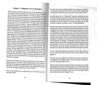 Chapter 3 a Additional Laws & Strategies
You m.ay wan! to look at the following laws: Fair Credit Billing Act and
the Fair Debt Collect ion Practices Act. Look up the words "validation"
and "verification" in the law dictionary - lei them. by affidavit, tell YOu
that you owe t~e money and what the terms and con ditions are. Siudy
~e. rules of eVlden~e (they must show you each item charged that they
claim yuu owe. not just a total deb t, and no standard agreement is easy to
prove). See VCC R-315, Federal Rules of Evidence. Rule 1003 about
not allowing a. ~py as evidence • argue the authenticity of the copy.
demand the original, look up under state law for lost or missing notes.
~~dy the Federal Rules ofCivil Procedure. Rules 27 and 28 to get Depo-
smons. Study Declaratory RelieffJudgment 10 invalid ate the contrac t.
Read UCC 3-308 about the proofof signature and status as the holder in
due course - abo ut denying signature in pleadi ngs before mal or else the
judge a"S~mes it is your signature. giving authenticity 10 the promissory
note - which means you agreed the bank lent you the money as agreed.
Study "he~y evidence". The debt collector who is an attorney U'iCS
hearsay evidence - what the credit card company (a third party) said . 10
-. collect. One person kept objecting in court as the debt collector talked
saying. "objection, this is hearsay evidence." The judge allowed the deb;
collector to testify, 10e judge asked if this wa.. hearsay and the debt
collector said yes. The judge threw oUI alloftheevidence because it was
hearsay. The debt collector has no evidence unde r the rules of evidence
~o collect, so the al leged borrower won by objecting to hearsay. The
~udge may say. "take j udici al notice." This means the banker can bring
m a co py ofthe note unless you object. Look for court cases thai say that
the party who wrote the agreement has the greater burden of proof ex-
plaining the agreement.
~f you are nOI willing 10 do your job, and homework, do not expect the
JUd~e 10 help you. You have 10 help the judge help you. Do not expect
the JUd~e to rule agai nst the banking system. He wants to keep his job.
On ly dISCUSS breach of agreement and how they changed the cost and
the risk and concealed material facts Discuss GAAP.
These are the things that you might want to go over and discuss with
your legal counsel.
48
Have fun. Get a gnlUp of people together for a seminar. Put together a
mock trial with a mock j ury and see how it sounds. What would the jury
(voters) decide. Would they rule in your favor or the banker's favor?
One bank answered our "Admissions" document. admitti ng that they
follow GAAP and thai they follo w Federal Reserve Banks policies and
procedures. Another adm ission statement was "The intent of the alleged
agreement was for the consumer to provide the money that the bank
would use to fund the credit line or loan." The bank denied this.
What have the credit card companies been doing to stop lawsuits? They
change the rules.They canchange the policies and procedures by simply
mailing you the changes. Sothey changed the rules requ iring you 10 go
to arbitration or sue them in a slate court 1,()(X) miles from your home.
One party told Tom that he signed an agreement forcing Tom into arbi-
trat ion. Tom told the arbitrator that the alleged document agreeing to
arbitration was a forgery so there is no agreement al lowing thearbitrator
10 arbi trate.The arbitrator was told thai if hedid arbitrate that Tom would
sue the arbitrator for da mages. The arbitrator refused to arb itrate. The
arbitrator knows that the bank is paying him and kee ps getting money
from the bank . So who do you think that the arbitrator will rule in favor
on The banker knows that the bank won before it got started. It is like
hiring the fox 10 guard the chickens. The chickens are dead in that deal.
To win. to really win requires that we gel the voters to agree with us. If
not, the courts will not be the answer. They will just change the rules
against us.
This is nor intended a...legal advice. This is only to show you the histori-
cal information per telephone calls 10 Tom from people claiming sue-
cess . We cannot guarantee success.
The intent of this manual is to show you the law and allow you to be the
judge and jury. If you agree with Tom. hel p us win our nat ion back 10 the
truth. Not by going to CDUn. but by helping us get the voters to jo in us so
thai we become the lawmakers so that we control the j udges , sheriffs
and bankers the legal way through the vote.
49
 