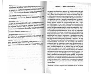 If you go 10 Coull, and get OUI ofyour loan but we do not use the VOte
win me nation, the bankers ' politicians will demand a National 10 :Q
enslave you . So. what good is it winning in cou rt if we lose the nau 0
On to
the bankers'!Youcould get many others 10join us who could help us get
IO.OOOs. YES, YOUCAN MAKEA BIGDIFFERENCE.
If we do nor do anything, they will go 10 a cashless society giving them
total control over you. Thi s is the time 10win back a nation to the truth
and stop slavery.
w.e expect the bank10 change strategy in 2003. The new bankruptcy law
will ~an that you cannot cance l your credit card debt. They willsimply
~am~sh your wages and foreclose on your house after they force you
mro Involuntary ~kruptcy. Ask your legal counsel about demanding
proof of the debt In bankruptcy. That might beyour best defense.
For research please look up these court cases:
"Beca use the note in question was nOlpayable 'to order or to bearer' the
plainriffpayee did nut hold in due course. Pascal v. Tardera, 1986. 123
A.D.2d 752. 507 N.Y.S.2d 225"
"Where an instrument is neither payable 10 order or bearer no one can
qualify as a holder in due course. Key Bank: of Southea~lem N. Y_v.
Strober Bros.•Inc.• 1988, 136 A.D.2d 604 136 A 0 2d 604 523 N YS 2d
K5S''<> •. . • ' " •.
Chapter 4 - What Bankers Fear
Tom taught over 2,000 CPAs nationally on ap praising businesses and
testifying in court as an expe rt witness. Tom owned and operated his
own CPA firm and business brokerage business for about ten years. Af-
ter one of the seminars in Penn sylvania at a Holiday Inn. Tom talked to
a controller (top accou ntant) for a major bank . In a private conversation,
Tom thought he would see if he could get a reaction out of this accoun-
tant. Tom said to the con troller. " You know that all your bank loans are
a frau d." Without hesitation the controller agreed. Tom said••, Aren 't
you afraid that you will go to jail." The controller responded, no. He
then ex plai ned how banks create money and he who owns the money
co ntrols me judges. lawmakers and the media. He explained how adver-
tising money. loans and direct bank ownership and how banker's politi-
cal contributions control the politicians and the laws and how money
controls the media. Ifa politician votes agai nst the bank . the bank:heavily
funds their opponent next election so that the bank politician wins. All
the politicians know thai they need the bank's media and money to get
elected. He even boasted how the bank controls the FBI (Get me idea of
why they took away rights if they call someone a terror ists). He then
said... If someone put together a brochure and passed it out in mass. I
would immediately, permanently leave this country. If the American
people ever figure out what we have done to them, they wo uld put all of
us banke rs. judges. sheriffs, and lawmakers injail." He then laughed and
said. "The American people are too stupid to fig ure out what we have
done to them , they will never be ab le to ex plain this in court." He let
Tom know how foreclosures are very profitable and when the bank helps
the judges, politicians, and sheriffs gel the profitable foreclosures. The
governmen t agents in the bankers' pocket have very profitable invest-
ments. The bankers and politicians call it good business .They represent
their personal investmen ts, not the people that elected them. Currency
trading is also very profitable. Some gove mmem agents helping the bank-
ers get 100 percent profi t a mon th on their investments. He ex plained
how the government agents sold their souls 10 the bankers aU for !he
love of money.
Th is is why it is critical 10 gel as many websltes set up and get out the
50 51
.
 