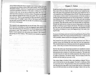 join us before taki ng the lime 10 con sider court. Court is risky, time COn_
suming and costs money 10 hire a CPA expert witness. You could spend
thousands of dollars, waste 6(0 12 months and lose if you do not do !.he
Courtroom procedures correc tly or if the judge is bribed . If we all ca n.
centrate on the vote. we are sure to all get out of deb t. The vote is the
only way to have asssuranceto reclaim a nation. If hundreds sue the bank
they might just change the law to keep you in debt. "The vote is the SOlu~
tion , not court. When we get hundreds of e PAs and lawyers joining Us
it will be easier for a judge to agree with us. The lawyers and e PAs will
nOijoin until we gel the voters on our side. It is all abou t money, profil
and contro l of the people.
This manual is not suggesting that you sue the bank. Thi s manual only
gives historical information on what has happened when people go to
court.This manual gives the information on what the bankers have trouble
answering in coun, This manual is to show what Tom learned in the
banker's secret manual to be only given out 10 bankers. This manual is
only giving you Tom 's theory. Thi s manual is not intended as legal ad-
vice.
54
Chapter 5 - Notices
People have been sending out notices to the bank 10create a controversy.
They want to find out whether thebank or the borrower funded the loan.
Was it the inten t of the agreement that the party who funded the loan is
to berepaid the loan? Did the bank follow GAAP? Was, the note used as
or like money to fund a check? Are the economics of the loan similar to
stealing (the bank ge lling the note for free by depositing h), co unterfeit-
ing (creating new muney based on the value of the note) and swindling
{not following the law - GAAP)? People wai l for the bank to respond or
not respond. They then decide what to do with the bank on a legal basis.
Whether the bank answers or does not answer help s peo ple sue the bank.
Peo ple are looking to prove fraud in the factum. The bank never bought
the note from you and breached the agreement, and breached GAAP.
The notices are designed to learn what happened and if the bank is hid-
ing the truth.
If you go to the library and look for the book published by Thomas Polk
Publications called "The American Financial Directory" , it tells you the
CEO, president, address and the servicing agent of the lender.
Thi s man ual has the typical types of notices peo ple have sent. The re is
nothing wrong with learning the truth about the real loan agreement.
Why would the bank want 10hide the truth about the agreement that they
wrote - unless they are afraid of full disclosure proving fraud.
See how the notice says that aU past payments are considered ex torti on
pay ments. If you do not say this, the bank attorney will say in court that
past payments give evidence of a debt that you agreed to . The bank tells
you that if you do not make the monlhly pay ments, they will go to coon
to collect or foreclose. You had no choice. You are trying to solve the
problem and the bank just says payor else.
The county judge is involved. Why, since banking is federal? The an-
swer is that you do nor own the property. You have a certificate of title
for your home and car.The government owns your car and home.That is
how they get you to pay them a tax on your home and car. A foreclosure
has to do with real estate lax and the local judge is rbere to besure thai
55
 