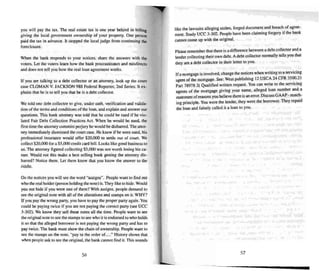 you will pay the tax. The real es tate tax is one year behind in billing
giving the local government ownership of your property. One person
paid the tax in advance. It stopped the local judge from continuing the
foreclosure.
When the bank responds to your notices. share the answers with the
voters. Let the voters learn how the bank procrastinates and misdirects
and does not tell you how the real loan agreement works.
If you are talking to a debt co llector or an attorney. look up the court
case CLOMAN V. JACK SON 988 Federal Reporter. 2nd Series. It ex-
plains that he is to tell you that he is a debt collector.
We told one debt collector to give. under oath. verification and valida-
tion of the terms and conditions of the loan. and explain and answer our
questions. This bank attorney was told that he could be sued if he vio-
lated Fair Debt Collection Practices Act. When he would be sued. the
first time the attorney commits perjury he would bedisbarred.The attor-
ney immediately dismissed the court case . He knew if he were sued . his
professional insurance would offe r $20.{X)() to settle out of court. We
collect $20.000 for a $5.00:)credit card bill. Looks like good business to
us. The anomey figured collecting $5,()(X) wars not worth losing his ca-
reer. Would not this make a best selling book gelling the attorney dis-
barred? Notice them. lei them know mal you know the answer to the
riddle.
On the notices you will see the word "assigns". People want to find out
who the real holder (person holdin g thenote ) is.They like to hide. Would
you nOI hide if you were one of them? With assigns . people demand to
see the original note with all of the alterations and stamps on it. WHY?
If you pay the wrong party. you have to pay the proper party again. You
could be paying twice if you are not paying the correct party(see vee
3-302). We know they se ll these notes all the time . People want to see
the original note to see the stamps to see who it is endorsed to who holds
it so that the alleged borrower is not paying the wrong pany and has to
pay twice . The bank must show the chain of ownership. Peo ple want to
see the stamps on the note. "pay to the order of...." History shows that
when people as k to see the original. the bank cannot find it. This so unds
56
like the lawsuits alleging stolen. forged document and breach of agree-
ment . Study vee 3-302. People have been claiming forgery if the bank
cannot come up with the original.
Please remember that there is a difference between a debt collector and a
lender collecting their own debt. Adebt collector normally tells you that
they are a debt collector in their letter to you.
If a mortgage is involved. change the notices when writing to a servicing
agent of the mortgage . See: Wesl publishing 12 USCA 24 CFR 3500.2 1
Pan 1M918 2( Qualified written req uest. You can write to the servicing
age nts of the mortgage giving your name. alleged loan number and a
statement of reasons you believe there is an error. Discuss GAAP· match-
ing principle. You were the lender, they were the borrower. The y repaid
the loan and falsely called it a loan to you.
57
 