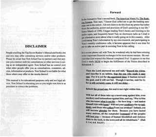 DISCLAIMER
People reselling the Top Secret Banker's Man ual and books one
and two may offer consulting services and/or other products.
Please beaware that Tom Schauf has no partn ers and that any-
one you contract with for con sultations or other services is act -
ing as an independent agent. Tom Schauf ha.. no control over
what other people offer you as consultations. comments, ad-
vice, information or products.Tom Schaufis not liable for what
these others may offer or the results thereof.
This manual is for educational purposes only andnot legal ad-
vice. Tom Schauf is educating you su you mig ht vote him in as
president to correct the problems.
Forward
In the forward 10Tom's second book,TheAmerican Vmers Vs, TheBank-
iD~ System. Tom says, "I know God called me 10 gel the banking mes-
sage UUI IO the nation. I J o nOI clai m to do this from my power but rather
from the authority, power and provision of Goo 's anointing in my life."
Since March of 1998, I began reading Tom's books and listen ing to his
audio tapes, and frequ ently heard Tom on shortwave radio as I tried to
lIef alternative news about what is really going on in this country. After
~onfirmingTom's information by my own research. and participating in
Tom's weekly conference calls, it became apparent thai it was time for
me 10take an active part in assisti ng Tom in his calling.
In a recent phone call with Tom, he wondered why he had been missing
some important financial exchanges in his most recent venture. He real-
ized that God wanted this Manual completed firs t! It appears 10 me that
God is ready ~ to begin the fulfi llment of the Vision descri bed in
Habakk-uk 2:
Then the Lord answered me a nd said, " Rtrol'"d th f vision.
and inscribe il on tablets, that the onf ,,"'hQ I'"eads it Dl a)'
nm. For it is ]'et for the appointed lime; it hastens toward
the goa l, and it will not fail. Though h tarrtes, "'·ail foe it;
fol'" it will certainl)' come. il will nol dela)"n .
Behold the proud one, his soul is not right withi n him .. .
Will not aUof th ese la ke up a ta unt-song against him. even
mockery and insinuations against him. a nd sa)', •Woe10 him
"'ho increases 'l4hat is nol his for how long - and mak es
hil11st'lfrich with I..!:ulm? Will not )'our rrrdilors rtse up DHl:
1knb:..and those who tD.1J.ttl from lOU a waken? Indeed, you
will become plunder ror them . Because )'ou have looted
many nations. all the remainder (remnant} of the peoples
mil 100' you - because of hu man bloodsh ed and violence
do ne 10 the land. to th e town a nd a ll its inhab itants." (llab
2. 1-4.6-8 NASV)
5
 