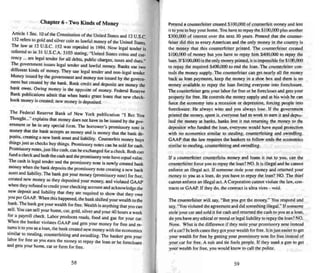 Chapter 6 - Two Kinds of Money
Ankle I Sec. 10 of the Constitution of the United Slates and 12 U.S.c.
152 refers to gold and silver coi n as lawful money of the United Slates.
The law ai 12 U.S.C. 152 wars repealed in 1994. Now legal tender is
referred to in 31 V.S.C.A. 5103 staring, "United Slates coins and CUf-
rency ... are legal tender for all debts. public charges. taxes and dues."
The government issues legal tender and lawful money. Banks use two
differem kinds of money. They use legal tender and non-legal tender.
Money issued by the government and money not issued by thegovern-
ment but created by the bank. Bank credi t and deposits are money the
bank owes. Owing money is the opposite of money. Federal Reserve
Bank publications admit that when banks grant loans that new check-
book money is created: new money is deposited.
The Federal Reserve Bank of New York publica tion "I Bel You
Thought..... explains that money does not have to be issued by the gov-
ernment or be in any special form. The borrower's promissory note is
money that the bank acce pts as money and is money that the bank de.
~its' .creating a new bank asset and liability. Counterfeit money buys
things Just as checks buy things . Promissory notes can besold for cash.
Promissory notes.just like cash. can beexchanged for a check. Both can
fund a check and both the cash and thepromissory note have equal value .
The cash is legal tender and the promissory note is newly created bank
money when the bank deposits the promissory note creating a new bank
asse t and liability. The bank got your money (promissory note) for free.
created new money as they deposited your money. and violated GAAP
when they refused to credit your checking account and acknow ledge the
new deposit and liability that they are required to show that they owe
you per GAAP. When this happened. the bank shifted your wealth to the
bank. The bank got your wealth for free. Wealth is anything that you can
sell. You can sell your home. car, gold, silver and your 40 hours a week
for a payroll check. Labor produces roads, food and gas for your car.
When the banker violates GAAP and gets your money for free and re-
turns it to you as a loan, the bank created new money with the economics
similar to stealing, counterfeiting and swindling. The hanker gets your
labor for free as you earn the money to repay the loan or he forecloses
and gets your home. car or farm for free.
58
Pretend a counterfeiter created $ I(M),OOO of counterfeit money and lent
it to you to buy your home. You have to repay the Sl{)(),OOO plus another
$300.000 of interest over the next 30 years. Pretend that the counter-
feiter did this to every American and the only money in the country is
the money that this counterfei ter prin ted. The counterfeiter created
SlOo.mo of money but you have to repay him $4()().OOO to repay the
loan . If S100.000 is the only money printed. it is impossible for SIlXI,OOO
to repay the required $400.000 to end the loan. The counterfeiter con-
trois the money supply. The counterfeiter can get nearly all the money
back as loan paymentss, keep the money in a shoe box and there is no
money available to repay the loan forcing everyone into foreclosure.
The counterfeiter gets your labor for free or he forecloses and gets your
property for free. He controls the money supply and at his wish he can
force the economy into a recession or depre ssion. forcing people into
foreclosure. He always wins and you always lose . If the government
printed the money. spent it. everyone hadto work to earn it and depcs-
ited the money at banks. banks lent it out returning the money to the
depositor who funded the loan. everyone would have equal protection
with no economics similar to stealing. counterfeiting and swindling.
GAAP that the law requires the banke rs to follo w ends the economics
similar 10 stealing. counterfeiting and swindling.
If a counterfeiter counterfeits money and loans it out to you. can the
counrertelrer force you to repay the loan? NO. It is illegal and he cannot
enforce an illegal act. If someone stole your money and returned your
money to you as a loan . do you have to repay the loan? NO. The thief
cannot enforce an illegal act. A Corporation cannot violate the law, con-
tractss or GAAP. If they do. the contract is ultra vires - void.
The counterfeiter will say. "But you got the money," You respond and
say. "You violated the agreement and did something illegal: ' Ifsomeone
stole your car and sold it for cash and returned the cash to you as a loan.
do you have any ethical or moral or legal liability to repay the loan'! NO.
None. What is the difference if they stole your promissory note instead
ofa carjl n both cases they got your wealth for free . It is just easier to get
your wealth for free by getting your promissory note for free instead of
your car for free. A suit and tie fools people. If they used a gun to get
your wealth for free. you would know to call the police .
59
 