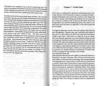 The banker is too intelligent to go to jail by counterfeiting cash. It is
easier to just deposit the promissory note and violate GA AP and gel the
benefi t ofgetting you r promi ssory note for free and creating new money,
getting a similar benefit like cour uerfei ting without going to jail.
Tom believes tha t all borrowers should repay all lenders. You were first
the lender to the bank. per GAAP and per federal Reserve Bank publica-
tions, when the bank changed the agreement and deposited your promis-
sory note. The loan to the ban k funded the loan back to you. Two loans
were exchanged. If both borrowers repay both lenders. all loans are can-
celed giving both parties equal protection. Do you see why the banker
cannot explain the detai ls of the transaction or agreement? The banker
cannot explain GAAP or what mone y is. The banker must use bank to-
kens (a substitute - a bank liability owing money) for money called check-
book money 10 gel you r wealth fo r free . The bank acted as a
mone ychanger exchanging your money (promissory note ) for bank to-
kens (checkbook money) which is transferred by checks which fools
mOSI people. Your promissory note gave value to the bank token s thai
the banker returned to you as a loan . A token is an IOU ju st as a bank.
li~bility (checkbook money) is an IOU. If you go to a casino and they
exchange your $100 ofcash for an equal amount in value of tokens, did
the casino loan you anything'! NO. So if the bank did exactly what the
casi no JUSt did, then the bank len! you noth ing. An exchange is nor a
loan. Tom believes thai they breached the agreement. They changed the
cos t and risk of the alleged loan .
60
Chapter 7 - Credit Cards
All we want is to understand the agreement, bookkee ping entries, know
if they followed GA AP (Ge nerally Accepted Accounting Princi ples -
standard bookkeeping entries) and if the economics of the alleged loan
is similar to stealing. counterfeiting and swindling if we are to repay the
loan. If they have nothing to hide. lei them give the details. They wrote
the agreement. they used the ir bookkeeping entries, they claim we owe
them money. they claim there is an agreement. so have them explain and
give the details.
You signed an application wi th thecredit card company.They claim that
this is the agree ment. Typically, they copy it and destroy the original. If
they sell it 10 a debt collector, the BULK sale stops them from being a
"holder in due course". which helps you. Study this at the law library.
They can change the agreement at any time simply by tell ing you what
the changes are. Hcndreds of people have gotten out of credit card loans
in the past. The credit card companies got tired of the lawsuits withjuries
so they changed the rules. Now they want an arbitrator. paid by the cred it
card company, to pass judgment against you or you have to go to a state
court I.£XX) miles from your home. If lhere i.s no valid agreement. then
no agreement can demand arbitration or jurisdiction in another state .
The key to stopping the bank arbitrator is this websi te:
www.arbiuauon-Iorum.com
(Then delete tne dash and look at this website. It exposes the arbitrators.)
Deception is the name of the game. They will not reveal all the terms
and conditions, only the part that you mo....l repay.The y conceal the deposit
of the agreement. new money creation. GAA P and if you fund the loan
to yourse lf. People begin writing notices to inqui re about the agreement.
Some people invoice the credit card company for payment of the deposit
and for concealing the agreement, demanding details. Some people
believe it is easier to go to court to collect on an invoice rather than
directly go against the agreement. Notices are very important, especi ally
the default notice. When they do not respond 10 the notice. some people
send a default notice saying. because they did not disagree with the past
notice sent, they agreed with the statements in the past notice. Typically.
peo ple give them 10 to 30 days to respond. Courts are administrative
61
 