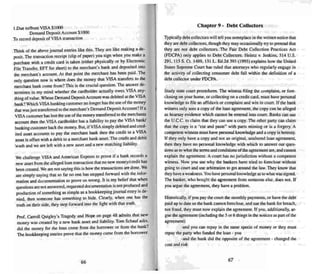 I.Due to/from VISA SHOO
Demand Deposit Account $llXXJ
To record deposit of VISA transaction
Think of the above journal entries like this. They are like making a de-
posit. The transaction receipt (slip of paper) you sign when you make a
purchase with a credi t card is take n (either physically or by Electronic
File Transfer, EFf for short) to the merchant's bank and deposi ted into
the merchant's account. At that point the merchant hers been paid. The
only question now is where does the money that VISA transfers 10 the
merchant bank come from? Thi s is the crucial que stion. The answer de-
rermines in my mind whether the cardholder actually owes VISA any-
thing ofvalue. Whose Demand Deposit Account wars debi ted at the VISA
bank? Which VISA banking customer no longer has the use of the money
that was just transferred to the merchant's Demand Deposit Account'?Ifa
VISA customer has lost the use of the money transferred to themerchants
account then the VISA cardholder has a liability to pay the VISA bank!
banking customer back the money. But, if VISA simply debited and cred-
ited asset accounts to pay the merchant bank then the credn to a VISA
assset is offset with a debit to a merchant bank a.....set. The credit and debit
"wash and we are left with a new asset and a new matching liability.
We challenge VISA and American Express to prove if a bank records a
new asset from the alleged loan transaction thai no new money/credit has
bee n created. We are not saying this is how the transactions are done. We
are simply saying that so far no one has stepped forward with the infor-
mation and documentation to prove us wrong. It is my belief that when
questions are not answered, requested documentation is not prod uced and
production of something a" simple as a bookkeepi ng journal entry is de-
nied, then someone has someth ing to hide. Clear ly. when one has the
truth on their side. they step forward into the light with that truth.
Prof. Carroll Quigley's Tragedy and Hope on page 48 admits that new
money was created by a new bank asset and liability. Tom Schau f asks.
did the money for the loan come from the borrower or from the bank?
The bookkee ping entries prove that the mone y came from the borrower.
66
Chapter 9· Debt Collectors
Typically debt collectors will tell you someplace in the written notice that
theyare debt collectors, thou gh they rnay occasionaUy try to pretend that
they are not debt collectors. The Fair Debt Co llection Practices Act
(FOCPA) only applies to Debt Collectors. Heintz v, Jenkins. 514 U.S.
29 1, 115 S. Ct. 14&9, 131 L. Ed.2d 395 (1995) ex plains how the United
States Supreme Court hes ruled that attorneys who regularly engage in
the activity of collecting consumer debt fall within the definition of a
debt collector under FDCPA.
Study state court procedures. The witness filing the complaint. or fore-
closing on your home, or col lecting on a credit card. must have personal
know ledge to file an affidavit or complaint and win in court. [f the bank
witness only sees a copy of the loan agreement, the copy can bealleged
as hearsa y evidence which cannot be entered into COWl. Banks can use
the V.C.C. to claim that they can use a copy. The other party can claim
that the copy is a "cut and paste" with parts missing or is a forgery. A
competent witness must have personal know ledge and a copy L" heresay,
If they only have a copy and not an original, unaltered loan agreement.
then they have no personal knowledge with which to answer our ques-
tions as to what the terms and conditions ofthe agreement are, and cannot
explain the agreement. A co urt hu.s no jurisdiction without a competent
witness. Now you see why the banke rs have tried to foreclose without
going to court and use arbitration to get around the law. They know that
they have a weakness. You have personal knowledge as to what was signed.
The banker, who bought the agreement from someone else. does not. If
you argue the agreement, they have a problem .
Historically, if you pay the cou rt the monthly payments. or have the debt
paid up to date so the bank cannot foreclose, and sue the bank for breach,
nor fraud . they must now explain the agreement. If you, additionally, ar-
gue the agreement (incl uding the 5 or 6 things in thenotices as pan ofthe
agree ment)
-and you can repay in the same specie of money or they must
repay the party who funded the toan - you
-and the bank did the opposite of the agreement - changed the
cost and risk
67
 