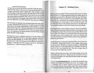 -and attach the CPA report.
the bank may not answer the lawsuit or may ask to senle per history.
Experience has shown us that you want to put the bank president, or ac-
countant, on the witness stand. or depose them. TIley will fight 10 stop it
and only supply a bank teller to testify. The bank teller will say that they
do not know the law or bookkeeping and claim that they are not a lawyer
and cannot explain the agreement. They will say you got a loan. Histori,
cally, the alleged borruwertypically wants to know ifthe 50r6 things are
pan of the agree ment or not. Who funded the loan, borrower or lender?
The following is an important court case about requiring the debt collec-
tor [0 give verification before the anomey can collect in court: U.S. Bank-
ruptcy Court. S.D. Florida Pablo Martinez. debtor, plaintiff. v. Law Of-
fices of David J. Stem PA.• Defendant Bankruptcy No. 99.42274-BKC_
RAM. May 30, 200 1. TIle plaintiff won this court case and this informa-
tion is very important 10 win against attorneys, and when filing a lawsuit
against the bank or bank attorney.
The Supremacy Clause is important. State law is void if it co nflicts with
Federal law. Supreme Court of U.S. James Edgar. appellant v. Mite Cor-
poration and Mite Holdings. Inc. No 80-1 J88. Argued Nov. 30. 1981 _
Decided June 23. 1982. See Chicago and NOM Western Transportation
Company v. Kalo Brick and Tile Company 450 US 311 . See Slate of
Maryland et al., v. Slate of Louisiana 451 US 725.
68
Chapter 10 - Douhling Money
Bankers. politicians. judges. CPAs and attorneys know the secret. Money
gives you power. Computer-gene rated buying and selling signals for
stocks have generated 50 [Q 100 percent profits per year. Call Indigo.
Micro Star 800-315-5635 . Foreclosures can be profitable. Many times.
people that are in foreclosure have substantial equity and if you help
save the property. the owner agrees to seU it and split the equity with
you. This helps them save the property and you get a very large return.
As you build up capital, you have more money to save more people.
Some people trade currency. If done correctly, it can be very profitab le.
Many of the politicians make 100 percent profit a year doing this. Some
get 100 percent a month . Some investors even get about 100 percent or
more a week. Tom believes in not suing the bank and using your time
and money 10 get a local investment club to pool your resources and
time and concentrate on using the banking system to your advantage in
getting very good returns.
Another great source is the Investor's Business Daily. www.investors.com
310-448·6150. Omega 88H-279-&101 is also valuable. Trade Sta tion
has great stock buy-sell indicators.The phone num ber is 1·800-805-9488
and the website is at www.tradestation.oom. Call (866) 455-3863 for
Fund X or visit www.fundxfund.com. They have averaged about 20
percent a year. This might help your IRA.
Indigo's software helps you to buy or sell stocks and make money i~lhe
stock market goes up or down. Omega uses slow stochastics to tell you
if stock is over-bought or over-sold using 2(X)"day ave rages with support
and resistance lines.
Look at wwwchanoeljn:stocks,oom for stocks that historically keep
hitting the same sup port and resistance price levels. For example, a stock
is "channeling" when it repeats a pattern of going from a $10 support
level to a S15 resistance level. and then back to SIO. and then back to
SIS. and keeps repealing a similar pattern. The website tells you when
69
 