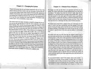 Chapter II • Changing the System
People fail because they do not do their homework; they are lazy. You
nee~ to look up all these words in the law dictionary. Look up me fol-
lowmg words: holder in due course. interest, borrower. offer, agreement,
contraLt.,frrn rd and the other words in this manual and Tom 's book. Study
the banking laws. People lose because they use the wron g arguments or
do not get the court handbook for court procedures. tnvestmems take
work as well . If it is worthwhile. it takes work.
You cannot expect thejudge. lawmakeror sheriff to change the law un-
less you do your job and join us to get the voter awake ned to the truth
a~ut banking. :Vhy should the government agents be willing to stop
taking a ll that bn be money from the bankers just because you think it is
wrong? They will not stop unles.s the Voters can vote them out of office',
We cannot let them remain in office. If they did this to us in banking, we
~ot trust them ever again. If they stay in office. they can be bribed
-. again to lake away our rights and our wealth. They already let us know
that money will buy the vote 10 pass the laws that the wealthy elite want
pas~. They let us kn~w that your vote means noth ing. You were just
votmg for banker candidate #1 or banker candidate #2. Banker wins -
you lose. They set up a system 10 keep you in debt. to get you r wealth for
free and to keep the banker in power in a gove rnment run bythe bankers .
WE MUSTCHANGE TIlE SYSTEM FROM THATWHICH HAS EN-
SLAVEDUS. BACKTOTHE CONSTITUTION THATOUR FOUND-
ING FATIIERS INTENDED FORUS -"1TH EQUALPROTECllONS
LIBERTIES AND FREEDOMS FOR ALL. WITH NO NATIONAL
IDENTIFICATION NUMBER TO ENSLAVE AMERICANS.
___72
Cha pter 12 - Ultimate Fear orBankers
The banker can only say that there is an agreement and that you owe
money. The banker cannot show you the original promissory note after it
was altered. The banker fears that the borrower might clai m that the
agreement says that the borrower can repay using another IOU - promi s-
sory note payable in the same specie of money. mone y equivalent or
credit or funds or capital thai the bank or financial institution used per
GAAP to fund the loan. thus endi ng all interest and liens. This would
allow the borrower to discharge the loan, and all interest and liens.
The banker knows that if this is claimed. then you could repay not with
cash or a check. but with a promissory note also payable in the same
specie of money the bank used to fund the loan , per GAAP, thus ending
all interest and liens. If the banker insists that you pay the note, you ask
the banker to sign the back of the note, and you replace it with another
note.
The banker fears that you will claim that the original contrac t was al-
tered and stolen and that there wac; an addition 10 the agreement with the
following item s: i) The intent of the agreement is that the original party
who funded the alleged loan per the bookkeeping entries is to be repaid
the mone y, 2) The bank or financial institution involved in the alleged
loan will follow GAAP, 3) the lender or financial institution involved in
the alleged loan will purchase the promi ssory note from the borrower, 4)
The borrower does not pro vide any mone y. money equivalent. credit.
funds or capital or thing of value thai a bank or financial institution will
use to give value to a check or simi lar instrument, 5) the borrower is to
repay the loan in the same specie of money or credit that the bank or
financial institution used to fund the loan per GAAP, thus ending all
interest and liens. and 6) the written agreement gives full disclosure of
ali material facts.
Do you see the banker's fear? If the banker claims item number I is
false, then it is a swindle. If item number 2 is false. then it is illegal. If
item number 3 and 4 is false, the hunk invested nothing, it was stolen or
paid nothing for it and you funded the loan. Ifnumber 5 is false, the n the
bank admits it is only a moneychanger and charged as if there was a
73
-
 