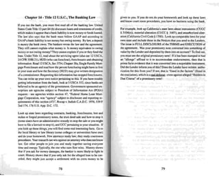 Chapter 14· Title 12 U.S.C., The Banking Law
If you sue the bank. you must first read all of the banking law. United
Slates Code Title 12 part84 (b) discusses loans and extensions ofcredit,
which makes it appear that a bank liability is now money or funds loaned.
The law also says that the bank must follow GAAP and according to
GAAPa bank liability is not money but owi ng money. By law, a deposit
is money the bank owes. The bankers wrote the law and theagreement.
TIley still cannot ex plain what money is. Is money equivalent to ow ing
money or not owing money ?They cann ot ex plain if you or they fund the
loan. Under Title 12, read about the servicin g agent (also see 12 USCA,
24 CFR 3500.21), HUD(w ho can foreclose). foreclosures and obtaini ng
information. Read 12 USCA, Sec 3754. Chapter 38a. Single Family Mort-
gage Foreclosure and read how the person foreclosing might have to live
in your stale and how the Secretary (HUD ) may give written designation
of a commissioner. Requ esting this information has stopped foreclosures.
You can write up your own notice pertaining to this. If you have trouble
getting information from the bank , look at 5 USCA 55 2. since banks are
believed 10 be an agency ofthe government . Governmen t sponsored en-
terprises are age ncies subject to Freedom of Information Act (FOIA)
requests - see agencies within section 47. "Federal Home Loan Mort-
gage Corporation. was "agency" subject to disclosure and reporting re-
quirements of this section (47)-, Rocap v. Indiek C .A.D.C. 1976.539 F
2nd 174. 176 U.S. App. D.C. 172.
Look up state laws regarding contracts, banking, forec losures. lost and
stolen or forged promissory notes. the oust deed sa le and how 10stop it
(some states have an administrative remedy 10 stop the sale or you might
have to file a lawsuit to stop it). and VCC pertaining to your situat ion. If
you look up these things. you will find some real interesting facts. Go to
the local library or law library (some colleges or universities have one)
and do your homework. Few attorneys study law; they study courtroom
procedure.s. Your research ca n win against an attorney who does nOI know
law. Get other people to join you and study toget her saving everyone
time and energy. Typical ly, the one who sues first wins. History shows
that if you a..k for money damages. Lhe banke r is more likely tn fight in
coun. History shows that if you only ask for the al leged loan to be can-
ce led. they might just accept a settlement with no extra money 10 be
78
given to you. If you do not do your homework and look up these laws
and know court mo m procedures, you have no business suing the bank.
For example. look up California's slate laws about instruments (CUCC
§ 3 104(e». material alte ration (CUCC § 3407), and unauthorized alter-
arion(California Ci vil Code § 1700 ). Look up co mparable law s for your
own slate and incl ude these in the Notice s that you send 10 the Lenders.
The issue is FULL DISCLOSURE of the TERMS and EXECUTION of
the agreement. Was your promissory note con verted into something of
value by the Lender and deposited by them into an account? To find out,
you must see the original promissory note! If it has been stamped or had
an "allonge" affixed 10 it to acco mmodate endo rsements. then that is
prima facie evidence that it was convened into a negotiable instrument.
Did the Lender inform you ofthis? Does the Lender have written autho-
rization for this from you? If not . thai is "fraud in the factum" (fraud in
the execution), which is a rea l defense - even against alleged " Holders in
Due Course" of a promissory note!
79
 