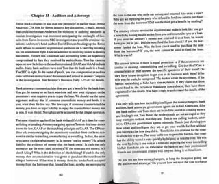 Chapter 15· Auditors and Attorneys
Enron stock collapses to less than one percent of its earlier value . Arthur
Ande rson CPAfirm for Enron destroys key documents, e-maits. memos
mat could incrim inate Anderson for violation of auditing standards as
outs ide investigation was imminent anticipating me onslaught of law-
suits from Enron investors. SEC investigation and possible criminal vio-
lations. Anderson's head auditor David Duncan heading up the Enron
a~dil refuses 10answer Congressiona lquestions on 1-24-02 by invoking
his Sth amendment right. Duncan admitted to receiving orders to destroy
doc uments. Fonner SEC chairman said accounting firms are hopelessly
compromised by fees they received by audit clients. Tom has cassette
tapes on how he believes the auditors violated GAAP and GAAS in bank
audits. Many bank auditors have told Torn thai the bank audit is a fraud.
11Ie SEC is right . In the name of profit. you can compromise an auditor
even to blatant destruction ofdocuments and refusal to answer Congress
in me investigation. See Investor's Business Daily 1-25-02 for detai ls.
Bank attorneys commonly claim that you got a benefit by the bank loan.
You gOI me money so no harm was dune and now your signature on tbe
promissory note requires you to repay the loan . We should use the same
argument and say that if someone counterfeits money and lends it 10
you . what does the law say. The law says. if someone counterfeited the
money. you have no legal liability to repay the counterfeited money lent
to you . It wass illegal. No rights can beacquired by the illegal operation.
The same situation applies if thebank violated GAAP as it does for coun-
terfeiting or stealing. Auomeys arguing against Torn on this issue do nOI
know the law. GAAP or the matchin g princip le on GAAP. The CPA au-
ditor told everyone signing the promissory note that mere can be no eco-
nom ics similar to stealing, counterfeiting or swindling . In fact. me arror-
ney cannot explain what money is. Is money "owing money"'l ls a bank
liability the evidence of money that the bank owe s? Is cash the only
money or are the note s used a" money? If the notes are not money. is it
check kiting? What is the definition of check kiting'! If cash is me only
money, then no conside ration was given to purchase me note from the
alleged borrower. If the nore is money. then the tender/bank accepted
money from the borrower that funded the loan, so why are we repaying
80
the loan to the one who stole our money and returned it to us as a loan'!
Why are we repayi ng the party who refused to lend one cent to purchase
the note from me borrower? Did not me thief get a benefit by stealing?
The attorney tries to reverse the argume nt and make it look like you gO!
a benefit by having wealth stolen from you and returned to you asa loan .
If you stole the attorney's money and returned it as a loan. he would
have you put in jail. Did the note fund the loan check? If yes, me bor-
rower funded me loan. Was the loan cbeck used to purchase me note
from the borrower? If yes, me note cannot be used to fund the loan .
Which wass it?
The answer tells us if there is equal protection or if the economics are
similar to stealing. counterfeiting and swindling. Get the idea? Can a
counterfeiter or thief answer the specific questions of their trade'? Do
they have to use deception to get you to do business with them? If he
tells you the truth. he is exposed. The banker ....Tote the agree ment. If the
banker has nothing to hide. have him explain it. If they claim that mere
is not fraud in the factu m or fraudulent conceal ment. then have them
explain all of the details. You have a right to understand the details of the
agreement.
Th is only tells you how incredibly intelligen t the moneycbangers, bank
auditors. bank attorneys. government agents are to fool Americans. Like
one bank auditor told Tom. there are incredible profits in creating money
and lending it out. Tom thinks the professionals are not as stupid a..they
may want you to think that they are. Tom is not cal ling bankers. attor-
neys, CPAs and government agents criminals. Tom is just showing you
how smart and intelligent they are to gel your wealth for free without
you having a clue how they did it. Tom thinks it is criminal for the voter
to allow this to go on. The voter is the one respon sible for this.The voter
has the abi lity to end it very quickly by helping us win the vote. We win
the vote by doing it one vole at a time and angering the voter into telling
hislher friends to join us. Otherwise the bankers and their professional
friends and government cronies will keep on doing it 10Americans.
Do you not see how moneychangers, to keep the dece ption going, use
the auditors and attorneys? Do you see how we need the vote to change
81
 