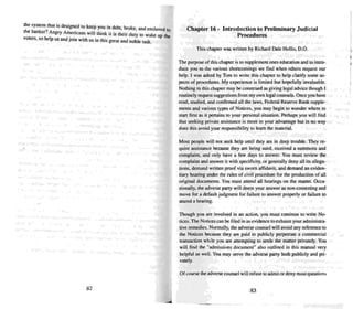 the system thai is designed 10 keep you in debt. broke. and enslaved 10
the banker'! Angry A~e~ca~s will think it is their duty 10 wake up the
voters. so help us and jom with us in this great and noble task.
82
Chapter 16 · Introduction to Preliminary Judicial
Procedures
Thi s chapter was written by Richard D-ale Hollis. D.O.
The purpose of this chapter is 10supplement ones ed ucation and to intro-
duce you 10 the various shortcomings we find when others request our
help. I was asked by Tom to write this chapter to help clarify some as-
pects of procedures. My experience is limited bUI hopefully invaluable.
Nothing in this chapter may beconstrued as giving legal advice though I
routinely req uest suggestions from my own legal coun sels.Once you have
read. studied, and confirmed all the laws , Federal Reserve Bank supple-
ments and various types of Notices . you may begin to wonder where 10
start first as il pertains to your personal situation. Perhaps you will find
thai seeking private assistance is more to your advantage but in no way
does this avoid your responsibility to learn the material.
Most people will not seek help until they are in deep trouble. They re-
quire assistance because they are being sued. received a summons and
complaint. and only have a few days to answer. You must review the
complaint and answer it with specificity. or generally deny all its allega-
tions. demand written proof via sworn affidavit. and demand an eviden-
tiary hearing under the rules of civil procedure for the produ ction of all
original documents. You must attend all hearings on the matter. Occa-
sionally, the adverse party will deem your answer as non-contesting and
move for a default j udgment for failure to answer properly or failure 10
attend a hearing.
Though you are involved in an action. you must continue to write No-
tices . The Notices can be filed in as evidence 10exhaust your administra-
tive remedies. Normally, me adverse counsel will avoid any reference to
the Notices because they are paid to publicly perpetrate a commercial
transaction while you are attempting 10 settle me matter privately. You
will find the "admissions document" also outlined in this manual very
helpful as well. You may serve the adverse part)' both publicly and pri-
vately.
Ofcourse the adverse coun sel will refuse 10 admit or deny most questions
83
,
 
