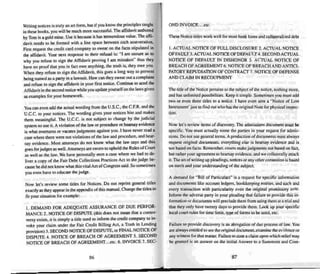 Writing notices is truly an art (ann. but if you know the princi ples taught
in these books. you will be much more successful. The affidavit authored
by Tom is a gold mine. Use it because it has tremendous value . The affl-
davit need s to be formed with a line space between each asseveration.
First request the credit card company to swear on the facts stip ulated in
the affidavit. Your next response to their refusal is: "I am unsure as to
why you refuse to sign the Affidavit proving I am mistaken" thus they
have no proof that you in fact owe anything. the truth is. they owe you.
When they refuse 10 sign the Affida vit. this goes a long way to prevent
being named a.. a party in a lawsuit. How can they swear out a complaint
and refuse to sign the affidav it in your first notice. Continue to send the
Affidavit in the second notice while you update yourself on the laws given
as examples for your homework.
You caneven add theactual wording from the U.S.C.• theC.E R. and the
U.C.C.to your notices. The wording gives your notices bite and makes
them meaningful. The V.C.C. is not subject to change by the judicial
system so use it. A violation of the law or procedure or hearsay evidence
is what overturns or vacates judg ments against you. I have never read a
case where there were nOI violations of the law and procedure. and hear-
say evidence. Most attorneys do not know what the law says and this
goes for judges as wetl.Anorneysare sworn to uphold the Rules of Coutl
as well as the law. We have personally seen a case where we had to de-
liver a copy of the Fair Debt Collections Practices Act to the judge be-
cause he did not know what this vital Act ofCongress said. So sometimes
you even have to educate the j udge .
Now let' s rev iew some titles for Notices. Do not reprint general titles
exactly as they appear in the appendix ofthis manual. Change the titles to
fit your situation for example:
I. DEMAND FOR ADEQUATE ASSURANCE OF DUE PERFOR·
MANCE 2. NOTICE OF DISPlITE (this does not mean that a centro-
versyexists. it is simply a title used to inform the credit company to in-
voke your claim under the Fair Credit Billing ALi.. a Truth in Lending
provision) 3. SECOND NOTICE OF DISPUTE, or A NAL NOTICE OF
D1SPlITE 4. NOTICE OF BREACH OF AGREEMENT 5. SECOND
NOTICE OF BREACH OF AGREEMENT.. .etc. 6. INVOICE 7. SEC-
86
d
OND INVQICE....etc.
Tbese Noticetitles work well for most bank loansand co llateralized debt
I. ACTUALNOTICE OF FULLDISCLOSURE 2. ACTUALNOTICE
OFFAULT3.ACTUALNOTICE OFDEFAULT4.SECONDACTUAL
NOT ICE OF DEFAULT IN DISHONOR 5. ACTUAL NOnCE OF
BREACH OFAGREEMENT 6. NOTICE OF BREACHAND ANTICI-
PATORY REPUDIATION OF CONTRACT 7. NOTICE OF DEFENSE
AND CLAIM IN RECOUPMENT
The title of the Notice pertai ns to the subject of the notice. nothing more.
and has unlim ited possibilities. Keep it simple. Sometimes you must add
two or eve n three titles to a notice. I have even sent a "Notice of Lost
Instrument' just to find out who has the original Note for physical inspec-
tion .
Now let's review items of discovery. The admissions document must be
specific. You must actually name the parties in your req uest for admi s-
sion s. Do not use generalterms. A product ion of documents must always
request original documents. everything else is hearsay evidence and is
not based on facts. Remember. courts make judgments not based on fact.
but rather your agreement to hearsay evidence. and we collaterally attack
it. The art ofwriting up plead ings, notices or any other conten tion is based
on merit and your understandi ng of the subject .
A demand for "Bill of Particulars" is a reques t for specific informa tion
and documents like accoun t ledgers. bookkeeping entries. and each and
every transaction with particularity even the original promissory note.
Infonn the adverse party in your plead ing that failure to provide this in-
formation or documents will preclude them from using them at a trial and
that they only have twenty days to provide them . look up yourspecific
local court rules for time limit. typeof forms to be used. etc.
Failure to provide discovery is an abrogation of due process of law. You
are always en titled 10 see the orig inal document. examine the evidence or
any witness for that matter. Failure 10state a claim upon which relief may
be granted is an answer on the initial Answer to a Summons and Com-
87
 