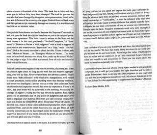 plaint or even a dis missal of the claim. The bank has a claim and they
want you to believe they have been damaged. The truth is, you are the
one who has been damaged by deception. misrepreseruanon. fraud, infla-
tion and deflation oftheeronomy, fiat paper. Federal Reserve Bank notes
and their private script constantly damage ourcountry II is worthless and
has little or no intrinsic value.
Non-judicial foreclosures are lawful because the Supreme Court said so
and you gave the bank the right to foreclose on you in the original prom-
issory note agreement. This Iinle clause is written in the Note and the
bank knows it. In this case. you need a "Verified Complaint." A "Sum-
mons" a "Motion ro Vacate a Void Judgment" with a brief in support of
your Motion and sometimes an "Injunction" or a "Stay: ' and a "Liz Pen -
dens" filed at the county recorder to cloud the title. If time is short. title
your "Motion to Vacate.... as "Emergent Motion to Vacate....'· as these
must be heard with seventy-two hours. Also, make up the actual "Order"
for the judge to sign. It is called a proposed form of order and must be
filed with all Motions.
Judicial foreclosures require all the rout ine answers , disco very, ell". They
are dore in open coun. As long as )·ou work fast and respond appropri-
ate ly, you will do fine. Never overesd mare the adverse counsel. I have
found most 'debt collectors' to be vindic tive, manipulators. well versed
in coon procedure, rarely utilize anything more than hearsay evidence ,
and never very intelligent. I am not sure as to why 'debt collectors' have
small intellectual capacities but this bas been my experience. Iftime is so
short. and your home will beauctioned in the morning, we usually en-
courage a Chapter 13 filin g the very day before the auction. Bankruptcy
gives you an automatic Slay (If any action or judgment and allows yOU
time 10 organize your material . However, you still continue writing No-
rices and remind the CREDITOR about tiling false "Proof of Claims." If
they file one, object 10their clai m and demand production of the original
unaltered Note, and all the other discovery you can get. Most all debt
security instruments can be discharged inside the bankruptcy if they fail
to provide the proof. If you never demand the proof. as you are entitled.
you will not get it and you will lose.
One final word ofinterest needs to be stated. It is never over until you say
88
it's over. As long as you speak and expose the truth, you :,i11 ~:te.r de-
fend and protect your life, liberty, and freedom, and you W i ll ~n. Every
time the adverse party files an affidavit or some erroneous claim of per-
sonal knowledge or -veriticauon," it must be rebutted with your own
affidavit of the truth. Learn to write affidavits that plainly state the facts .
Affidavits do nor draw conclusions of law, or assume any information.
Simply state the facts . Negative averments work very well. exam~le; I
am not in possession of any original document with my bona fide SIgna-
ture that purports to perfect a claim against me (Copies are not~ompetent
evidence and I did not sign a copy). So, you mustlearn to wnte Affida-
vits.
I am confide nt if you do your homework and learn the .information ~ou
will besuccess ful. We have had many. many successes III our work Sim-
ply because we do our homework. Knowledge has value. Credit reports
have no value and are useless as far as I am concerned. Learn what real
value and wealth is and accumulate it. Then you can teach others the
same inform ation es pecially our children.
Iknow this chapter does not tell you every aspect needed to win ~judicial
co mplaint. but it will get you headed the right direction and IS only a
guide. Remember, there is always life after judgment in any coon.and
you will find post-judgment remedies as well. My sin<:re ~ are grven
10 Tom Schauf for this opportunity to supplement this Banker s Manual .
Richard Dale Hollis, D.O.
89
 