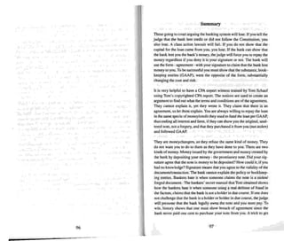96
Summary
Those goi ng to court arguing the banking system will Jose. Ifyou teU the
judge that the bank lent credit or did not follow the Constitution, you
also lose. A class action lawsuit will fail. If you do not show mat the
capital for the loan came from you. you lose. If the bank can show that
the bank lent you the bank's money. the judge will force you to repay the
money regardless if you deny it is your signature or not The hank will
use the form - agree ment - with your signature 10 claim that the bank lent
money to you. To besuccessful you must show that the substance. book-
keeping entries (GAAP). were the opposite of the form. substantially
changing the cost and risk.
It is very helpful to have a CPA expert witness trained by Tom Schauf
using Tom's copyrighted CPA report. The notices are used to create an
argument to find out what the terms and conditions are of the agreement.
They cannot explain it. yet they wrote it. They claim that mere is an
agreement, so let them explain. You are always willing to repay the loan
in the same specie of money/cr edit they used to fund the loan per GAAP,
thus ending all interest and liens, if they can show you the original, unal-
tered note, not a forgery, and that they purchased it from you (not stolen)
and followed GAAP.
They are rnoney changers, so they refuse the same kind of money. They
do not want you to do to them as they have done to you. There are two
kinds of money. Money issued by the government and money created by
the bank by depositing your money - the promi ssory note. Did your sig-
nature agree thai the note is money to bedeposited? How could it, if you
had no knowledge? Signature means that you agree to thevalidity of the
document/transaction. The bank cannot explain the policy or bookkeep-
ing entries. Bankers hate it when someone claims the note is a stolen!
forged document. The bankers' secret manual thai Tom obtained shows
how the bankers hate it whe n someone using a real defense of fraud in
the factum, claims thai the bank is not a holder in due course. If one does
not challenge that the bank is a holder or holder in due course, the judge
will presume that the bank legally owns the note and you must pay. To
win. history shows that one must show breach of agreement since the
bank ne-ver paid one cent to purchase your note from you. A trick 10get
97
 