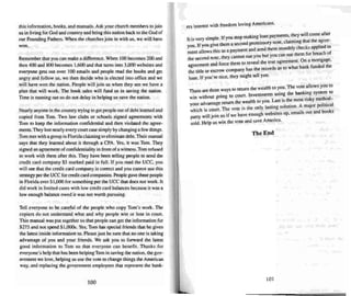 this information, book s, and manuals. Ask your church members to join
us in living for God and country and bring this nati on back to the God of
our Foundin g Fathers. When the chu rches join in with us, we will have
won.
Remember that you can make a difference. When 100 becomes 200 and
then 400 and 800 becomes 1,600 and that turns into 3.000 websues and
everyone gets out over 100 emaits and people read the books and get
angry and follow us, we then deci de who is elected into office and we
will have won the nation. People will jo in us when they see we have a
plan that will work. The book sales will fund us in saving the nation.
TIme is running out so do not delay in helping us save the nation.
Nearly anyone in the country trying to get people out of debt learned and
copied from Tom. Two law d ubs or schools signed agreements with
Tom to keep the information confidential and then violated the agree-
ments.They lost nearlyevery court casesimply by changinga few things.
Tom met with a group in Florida claiming to eliminate debt Their manual
says that they learned about it through a CPA. Yes. it was Tom . They
signed an agreement ofconfidentiality in front ofa witness.Tom refused
10 work with them after this. They have been telling people to send the
credit card company $5 marked paid in full. If you read the uee, you
will ~ thai the credit card company is correct and you can not use this
strategy per theueefor credit card companies. People gave these people
in Florida over SI .ooo for something per the uee that does not work. II
did work in limited cases with low credit card balances because it was a
low enough balance owed it was not worth pursuing.
Tell everyone 10 be careful of the people who copy Tom 's work. The
copiers do not unde rstand what and why people win or lose in court.
Th is manual was pur together so that people can get the information for
$275 and not spend $1,000s. Yes. Tom hats special frie nds that he gives
the latest inside information to. Please just besure that no one is taking
advantage of you and your friends. We ask you to forward the latest
good information to Tum so that everyone ca n benefi t. Th anh for
everyone's help that has been helping Tom in saving the nation. the gov-
ernment we love. helping us use the vore to change things theAmerican
way. and replacing the government employees that represent the ban k-
100
ers interest with freedom loving Americans.
. , . I If you stop making loan payments. they will come after
It IS vet) Simp e. I ' . th r the aeree
. them a second promissory note, c arrmng a e-" -
::~tl~iJ::~~~s as a payment and se~d them monthly chec~sa:pli~~~
the second note, they cannot sue you but you can sue them or reuc
d
< them to reveal the true agreement. On a mortgage,
asreement an torce k f ded the
o , any ha... the records as to what ban un
the title or escrow ccmpa..
loan. If you're nice, they might tell you.
h
. t 1 return the wealth to you .The vote allows you to
There are t ree ways { . th banki system to
win without going to court. In·estmenl'' uSI~g e .n~ . . thod-
our advantage return the wea lth to you . La... IS the most m .y me . . .
Y h' h ls court The vote is the only la...ting sotuuon. A major political
W rc I • . 'Is out and books
party will joi n us if we have enough webs.ltes up, emar
sold. Help us win the vote and save Amenca.
T he End
101
 