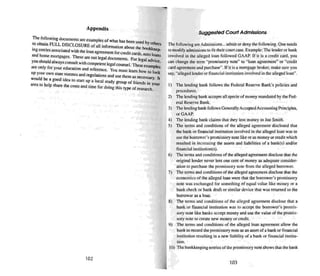 Appendix
The fOllowing documen u are examples of what has bee
10 obtain FULL DISCLOSURE of all . r . n used by olhers
. lOu>rmauon about the bookj;
109entries associated with the loan agreementfor credit cards eep,
and home mortgages. These are not legal docume nts. For le~:~~~ans
you should always consult with competent legalcounsel. Theseexam ce,
are only for your education and reference. You must learn how I pies
up your Own stale statu tes and regulations and th 0 look
would be a . use em as necesssary II
good Idea 10 stan up a local study gro up of friends in .
area 10 help share the • . . d ti your
costs an ume for doing this type of research.
102
Suggested Court Admissions
The following areAdmissi ons... admit or deny the following. One need s
to modify admis...ions to fit their coon case. Example: The lender or bank
involved in the alleged loan followed GAAP. If it is a credit card , you
can change the term "promissory note" to "loan agreement" or "credit
card agreement and purchase". If it is a mortgage broker, make sure you
say. "alleged lender or financial institution invol ved in the alleged loan" .
I) The lending bank follows the Federal Reserve Bank's policies and
procedures.
2) The lending bank accepts all specie of money mandated by the Fed-
eral Reserve Bank.
3) The lending bank follows Generally Accepted Accounting Principles.
or GAAP.
4) The lending bank claims that they lent mone y 10 Joe Smith.
5) The term s and conditions of the alleged agreement disclosed that
the bank or financial institution involved in the alleged loan was to
use the borrower's promi ssory note like or as money or credit which
resulted in increasing the assets and liabilities of a bank(s) and/or
financial institution(s) .
6) The terms and conditions of the alleged agreement disclose that the
original lender never lent one cer nof money as adequate consider-
ation to purchase the promissory note from the alleged borrower.
7) The terms and conditions of the alleged agree ment disclose that the
economics of the alleged loan were that the borrower's promissory
note was exchanged for some thing of equal value like money or a
bank check or bank draft or similar device that was returned to the
borrower as a loan.
H) The tenu s and conditions of the alleged agreement disclose that a
bank or financial institution was to accept the borrower's prumis-
sory note like banks acce pt money and use the value of the promis-
sory note to create new money or credit.
9) The terms and conditions of the alleged loan agreement allow the
bank 10 record the promissory note as an asse t of a bank or financial
institution resulting in a new liability of a bank or financial insritu-
tion.
10) The bookkeeping entries of the promissory note shows that the bank
103
 