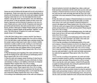 STRATEGY OF NOTICES
Notice s are used as evidence that the bank will not tell us the details of
the agreement. People must create their own notices depending on the
situation and circumstances and how the credit card company responds.
Copying a notice does not cut it. You must adapt the notice to your
situation. look up the words "tacit procuration, tacit. teenadmissions.
and stare decisis" in the law dictionary. People use these words with
breach of agreement and the following IHquestions in the form of a
notice. Peop le send out a notice with the 18 questions and using tacit
procuration and stare decisis. then send a second notice to cure the
breach, and then a third notice of default. People usually give the bank
10 to 30 days to respond. People call the questions "inquiries" in the
notice. The following are 18 inquiries for a credit card company
(people change it for mortgages).
I) Doe s Mr. Debt Collector have a contract with Mr. Your Name to
collect the alleged debt? Please respond with a Yes or No in writing.
2) Is it true that when a credit card bolder signs a purchase recei pt. that
the recei pt is used as a bank asset to give value to a check or similar
instrume nt or credit to a bank account. resulting in a new bank asset
and new bank liability'! Please respond with a Yes or No in writing.
3) Is it true that the credit card company follows GAAP. generally
accepted accountin g principles? Please respond with a Yes or No in
writing.
4) Was full disclosure given regarding if the credit card holder was to
provide the funding for the credit card loan per bookkeeping entries?
Please respond with a Yes or No in writing.
5) Does the credit card company accept something of value from the
cred it card holde r that is recorded as an asset on the books of a finan-
cial institution resulting in a new liability on the books of a financial
institution? Please respond with a Yes or No in writing.
6) Did the credit card company lend the credit card holder the credit
card company's money. Please respond with a Yes or No in writing.
7) Is it the intent of the credit card loan agreement that the party who
funded the loan, per the bookkeeping entries, is to berepaid the money
lent to borrowers? Please respond with a Yes or No in writing.
S) According to the bookkeeping entries of the credi t card company or
106
financial institution invo lved in the alleged loan. when a credit card
holder purchases merchand ise with the credit card. does the credit card
company or financial institution involved in the alleged loan accept a
new asset from the cred it card holder that funds the loan to the credit
card holder in the same transaction? Please respond with a Yes or No in
writing.
9) Does the credit card company or financial institution involved in the
credit card loan record an asset showing that the credit card holder
owes money to the credit card company or financial institution in-
volved in the alleged loan? Please respond with a Yes or No in writing.
10) Did the credit card company foUow the Federal Reserve Bank's
policies and procedures in the credit card transactions? Please respond
with a Yes or No in writing .
I I) Is it true that, according to the bookkeeping entries. the credit card
holder funds the loan to the same credit card holder? Please respond
with a Yes or No in writin g.
12) Is it true that. according to the bookkeeping entries of the credit
card l.."ompany. the credit card holder is the lender to the credit card
company? Please answer with a Yes or No in writin g.
13) Is it true that. according to the bookkeeping entries of the credit
card company or financial institution involved in the alleged loan. new
money or credit is created when the credit card holder uses the credit
card to make a purchase? Please answer with a Yes or No in writing.
14) Is it true that. according to the agreement, you received permission
from the credit lard holder to deny the credit card holder equal protec-
tion under the loan agreement? Please answer with a Yes or No in
writing.
15) Is it true that. according to the agreement, the credit card holder
agreed to economics similar 10 stealing. cou nterfeiting and swindling
against the credit card holder? Please answer Yes or No in writing?
16) Is it true that the credit card company violated GAAP. generally
accepted accounting principles. thus making the agreement null and
void? Please answer Yes or No in writing.
17) Is it true that the credit card company converted the credit card
agreement and/or credit card purchase recei pts by using the agreement
and'or credit card purchase receipts as value to give value (0 a check or
similar instrument as proven by the bookkeeping entries. thus proving
that thecredit card holder funded the cred it card purchases and proving
107
 