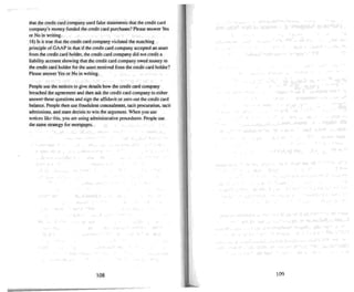 that the credit card company used false statements that the credit card
company's money funded the credi t card purchases? Please answer Yes
or No in writin g.
18) Is it true that the credit card company violated the matching
principle of GAAP in that if the credit card company accepted an asset
from the credit card holder, the credit card company did not credit a
liability account showing that the credit card company owed money to
the credi t card h.older for the a.ssset received from thecredit card holder?
Please answer Yes or No in writing.
People use the notices to give details how the credit card company
breached the agreement and then ask the credit card company to either
answer these questions and sign theaffidavit or zero out the credi t card
balance. People then use fraudulent concealment. tacit procuration. tacit
admissions. and stare decisis to win the argument. When you use
notices like this. you are using adm inistrative procedures. People use
the same strategy for mortgages.
108 109
 