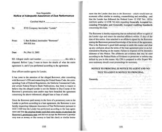 Non-Negotiable
Notice of Adequate Assurance of Due Performance
RE: Alleged credit card number , this debt is
disputed. Before 1 pay. 1 want to know the detai ls of what the entire
agreement is. and if you performed according to the agreement.
To:
From:
Date:
Certified Mail # _
XYZ Company, hereinafter "lender"
I. Ben Robbed. hereinafter "Borrower"
999 Hill Ave
Fri. Feb 15. 2002
ment that the Lender then lent to the Borrower - which would have an
economic effect similar to stealing. counterfeiting and swindling - and
that the Lender has followed the Federal Laws 12 USC Sec. 1831n
(aX2)(A) and/or 12 CFR 741.6{b) regardin g Generally Accepted Ac-
counling Principles and Generally Accepted Auditing Standards
concerning this loan .
The Borrower is hereby requesti ng that an authorized officer or agent of
the Lender sign and return the attached affidavit within 15 days of the
date of this notice. Also attached is an affid avit signed by (he Borrower
stating the Borrowers personal knowledge of the terms of theagree ment.
Th is is the Borrower's good faith attempt 10 settle this matter and clear
up any confusion about the terms of the loan agreement priorto an Ad-
ministrative Hearing on the mailer. Failure to respond will bedeemed a
dishonor of this Notice. The affidavits are evidence that may be used
according to the Federal Rules of Evidence to prosecute or enforce any
default by you in this mailer. My CPA is prepared to offer Expert Wil-
nes... testimony should court proceedings be necessary.
Dear officers and/or agents for Lender.
It has come to the attention of the alleged Borrower. after consulting
with Borrower's CPA and researching the United States Code. the corre-
sponding Code of Federal Regulations, the Uniform Commercial Code,
and certain Federal Reserve Bank Publications. that there is reason to
believe that the alleged Lender is not the Holder in Due Course of the
Borrower's promissory note and/or may have breached the agree ment
concerning the above-refe renced, alleged loan or loan of credit.
Since the Borrower paid money in the form of a promissory note to the
Lender to perform according to a loan agree ment. the Borrower is now
hereby requesting Adequate Assurance of Due Performance pursuant to
UCC 2-609 that the Lender has performed according to the loan agree-
ment and that the Qneinal lender used their own money to purchase the
Borrower's promissory note and did not accept the Borrower's promis-
sory note as money or like money to fund the check or similar insuu-
110
NOTICE TO PRINCIPAL IS NOTI CE TO AGENT AND NO-
TICE TO AGENT IS NOTICE TO PRI NCI PAL.
Sincerely,
111
 