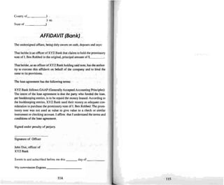 County of -'l
) 55.
)State of ~
AFFIDAVIT (Bank)
The undersigned affiant. being duly sworn on oath, deposes and says:
That he/she is unofficerofXYZ Bank thai claims to hold the promissory
note of I. Ben Robbed in the original, principal amount of $, _
That he/she. as an oflkerof XYZ Bank holding said note. has the author-
ity to execute this affidavit on behalf of the company and to bind the
sameto its provisions.
The loanagreement has the following terms:
XYZ Bank follows GAAP(Generally AcceptedAccounting Principles).
The intent of the loan agreement is that the party who funded the loan,
perbookkeeping entries. is to be repaid the money loaned. According to
the bookkeeping entries. XYZ Bank used their money as adequate con-
sideration to purchase the promissory note of L Ben Robbed. The prom-
issory note was not used as value 10 give value to a check or similar
instrument or checking account. 1affinn that I understand the terms and
conditionsof the loan agreement.
Signed under penalty of perjury.
Signature of Officer
John Doe. officer of
XYZ Bank
Sworn 10 and subscribed before me this day of _
My commission Expires _
114 I1S
 