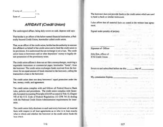 Co unty of_~ ~)
) ss.
Stale of )
AFFIDAVIT(Credit Union)
The undersigned affiant, being duly sworn on oath, deposes and says:
That he/she is anofficer of the below named finan cial institution, a Fed-
erally Insured Credit Union. hereinafter called credit union .
That. as an officer of the credit union, he/she has the authority to execute
this affidavit on behalfof the credit union and to bind the credit union to
its provisions. It is understood that an exchange is not a loan . The credit
union loan s to borrowers cash or other depositors' mone y to legally ob-
tain possession of the promissory notes.
The credit union affirms it does not act like a moneychanger, receiving a
negotiable instrument or commercial paper, hereinafter "funds", from
the borrower. The credi t union exchanges funds received from the bor-
rower for anequal amount of funds returned to the borrower, calling the
transaction a loan to me borrower.
The credit union does not deny borrowers' equal protection under the
law, money, credit, and agree ment.
The credit union complies with and follow s all Federal Reserve Bank
rules, policies and procedures. The credit union com plies with Gener-
ally Accepted Accounting Principles (GAAP) asstated in TItle 12,Chapter
VII of the U.S. Code of Federal Regulations (12 CFR 741.6) dealing
with the National Credit Union Administration requirements for insur-
ance .
The credit union fully discloses to each and every borrower all material
facts with respect to ull loan agreements as to who is to loan exactly
what to whom and whether [he borrower or the credit union funds the
loom check.
116
The borrower does nOI provide funds to the credit union which are used
to fund a check or similar instrument.
I also affinn that all material facts are stated in the written loan agree-
ment.
Signed under penalty of perjury.
Signature of Officer
John Doe, officer of
XYZ Credit Union
Sworn to and subscribed before me this day of _
My commission Expires _
11 7
 