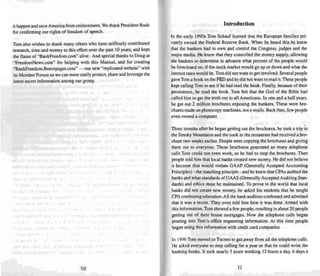 it happen and save America from enslavement. We thank President Bush
for confirming our rights of freedom of speech.
Tom also wishes to thank many others who have selfless ly contributed
research, time and money to this effort over the past 10 years . and kept
the flame of "Bankftreedom.com" alive. And special thanks to Doug at
"FreedomNews.com" for helping with this Manu al. and for creating
"BankFreedom.Bravepages.com" ~ our new "replicated website" wit h
its Mem ber Forum so we can more easily protect. share and leverage the
latest secret information among our group.
10
Introduction
In the early 1990s Tom Schauf learned that the European families pri-
vately owned the Federal Reserve Bank. When he heard this he knew
that the bankers had to own and control the Congress, j udges and the
major media. He knew that they controlled the money supply. allowing
the bankers to determin e in advance what percent of the people would
beforeclosed on, if the stock market would go up or down and what the
interest rates would be. Tom did not want to get involved. Several people
gave Tom a book on the FED and he did not want to read it.The se people
kept calling Tom to see if he had read the book. Finally, because of their
persistence, he read the book. Tom felt thai the God of the Bible had
called him to get the truth out to all Americans. In one and a half years,
he got out 2 million brochures exposing the banke rs. These were bro-
chures made on photocopy machines. not e- mails. Back then. few peopl e
even owned a computer.
Three months after he began getting out the brochure s, he took a trip to
the Smoky Mountains and the cook in the restaurant had received a bro-
chure two weeks earlier. People were copying the brochures and giving
them out to everyone. These brochu res generated so many telephone
calls Tom could not even work, so he had to stop the brochures. Then
people told him that local banks created new money. He did not believe
it because that would violate GAAP (Generally Accepted Accounting
Principles) - the matching principle - and he knew that CPAs audited the
banks and what standards of GAAS (Generally Accep ted Auditing Stan-
dards) and ethics must be maintained. To prove to the world that local
banks did not create new money. he asked his students that he taught
CPAcontinuing education.All the bank auditors confessed and admitted
that it was a secret. They even told him how it was done. Armed with
this information , Tom showed a few people, resulting in about 20 people
getting out of their house mortgages. Now the telephone calls began
pouring into Tom's office requesting information. At this time people
began using this information with credit card companies.
In 1996 Tom moved to Tucson to get away from all the telephone calls.
He asked eve ryone to stop calling for a year so thai he could write the
banking books. It took nearly 3 years working 12 hours a day, 6 days a
11
 