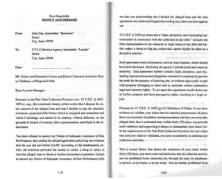From:
To:
Non-Negotiable
NOTICE and DEMAND
John Doe. hereinafter "Borrower"
Street
City, State 99999
XYZ Collection Agency, hereinafter "Lender'
Street
City. State 99999
me that you acknowledge the I funded the alleged loan and the loan
agree ment was stolen and forged, thus ending any claim you have against
me.
15 U.S.C. § 1692 (e) states that a "false. decepti ve. and misleading rep-
resen tation in connection with the collection of any debt." includes the
false representation of the character or legal status of any debt and fur-
ther makes a threat to flag any action that cannot legally be taken as a
deceptive practice.
Date:
RE: Notice and Demand to Cease and Desist Collection Activities Prior
to Validation of Purported Debt
~ Account Manager:
Pursuant to the Fair Debt Co llection Practices Act. 15 U.S.C. § 1601 -
1692 ct. seq.•this constitutes timely written notice that I dispute theen-
tire amount of the alleged loan and that I decl ine to pay the attached.
erroneous. purporte d debt No tice which is unsigned and unattested and
which I discharge and cance l in us entirety. without dishonor, on the
grounds of breach of contract. false representation. and fraud in the in-
ducement.
You have refused to answer my Notice of Adequate Assura nce of Due
Performance. thus ending the alleged agreement and giving me evidence
that the you did not follow GAAP. According to the bookkee ping en-
tries. the borrower provided the money or credit. a thing of value. to
fund the alleged loan or check or similar instrument in question. Failure
to answer my Notice of Adequate Assurance of Due Performance tells
118
Such agreement omits information, such as vital citations. which should
have been disclosed. disc losing the agency's jurisdictional and statutory
authority. Said agreement furthe r contains false , deceptive. and mis-
leading representations and allegations intended to intentionally pervert
the truth for the purpose of inducing one, in reliance upon such. to pan
with property belonging to them and to surrender cenain substanti ve
legal and statu tory rights. To act upon this agreement wou ld divest one
of hislher property and their prerogative rights, resu lting in a legal in-
jury.
Pursuant to 15 U.S.c. § 1692 (g) (4) Validation of Debts, if you have
evidence to validate your claim that the attached presentment of yours
does not constitute fraudulent misrep resentation and that one owes this
alleged debt. this is a demand that. within thirty (30) days. you provide
such validation and supporting evidence to substantiate your claim . Un4
til the requirements of the Fair Debt Collection Practices Act have been .
met and your claim is validated. you have no authority to continue any
collection activities.
This is Actual Notice that absent the validation of your claim within
thirty (30) days. you must cease and desist any and all collection activ ity
and are prohibited from contacting me. through the mail. by telephone.
in person. at my home. or at my work . You are further prohibited from
119
 