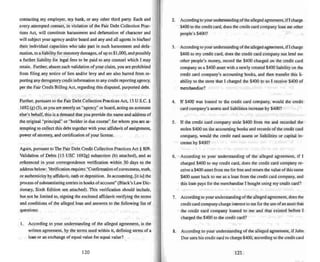 contacting my employer. my bank. or any other third party, Each and
every attempted contact. in violation of the Fair Debt Collection Prac-
tices Act, will constitute harassment and defamation of character and
will subject your agency and/or board and any and all agents in his/herl
their individual capacities who take part in such harassment and defa-
mation. to a liability for statutory damages. of up to $ I,000. and possibly
a further liability for legal fees to be paid to any counsel which I may
retain. Further. absent such validation of your claim. you are prohibited
from filing any notice of lien and/or levy and are also barred from re-
porting any derogatory credit information to any credit reponing agency.
per the Fair Credit Billing Act, regarding this disputed, purported debt.
Further, pursuant to the Fair Debt Collection Practices Act. 15 U S.c. §
1692 (g) (3),as you are merely an "agency" or board. acting on someone
else's behalf. this is a demand that you provide the name and address of
the original "principal" or "holder in due course" for whom you are at-
tempting to collect this debt together with your affidavit of assignment,
.power of attorney. and certification of your license.
Again. pursuant to The Fair Debt Credit Collection Practices Act § 809.
Validation of Debts (15 USC 1692g] subsection (b) attached). and as
referenced in your correspondence verification within 30 days to the
address below: Verification requires "Confirmationofcorrectness, truth,
or authenticity by affidavit. oath or deposition. In accounting, [it is] the
process of substant latlng entries in books of account" (Black's Law Dic-
tionary. Sixth Edition see attached). This verification should include,
but not be limited 10. signing the enclosed affidavit verifying the terms
and conditions of the alleged loan and answers to the following list of
questions:
I. According to your understanding of the alleged agreement, is the
written agreement. by the terms used within it. defining terms of II
loan or an exchange of equal value for equal value?
120
2. According to your understanding of the alleged agreement. if Icharge
$400 to the credit card. does the credit card company loan me other
people's $400'!
3. According to your understanding of the alleged agreement,if1charge
$400 to my credit card, does the credit card company not lend me
other people's money. record the $400 charged on the credit card
company as a $400 asset with a newly created $400 liability on the
credit card company's accounting books, and then transfer this li-
ability to the store that I charged the $400 to so I receive $400 of
merchandise?
4. If $400 was loaned to the credit card company, wuuld the credit
card company's assets and liabilities increase by $4oo?
5. If the credit card company stole $400 from me and recorded the
stolen $400 on the accuunting books and records of the creditcard
company. would the credit card assets or liabilities or capital in-
crease by $400?
6. According 10 your understanding of the alleged agreement. if I
charged $400 to my credit card. does the credit card company re-
ceive a $41Kl asset from me for free and return the value of this same
$400 asset back 10me as a loan from the credit card company. and
this loan pays for the merchandise I bought using my credit card?
7_ According to your understanding of the alleged agreement. does the
credit card company charge interest to me for the use ofan asset that
the credit card company loaned to me and that existed before I
charged the $400 to the credit card"
8. According to your understanding of the alleged agreement, if John
Doe uses his credit card to charge $400. according to the credit card
121
 