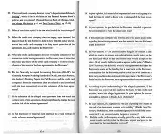 22. If the credit card company does not repay "a dewsil created throu~h
kn!!in.&", would it be in violation of the Federal Reserve Bank's
policies and procedures? (Federal Reserve Bank of Chicago, MQ!k
em Moncy Mechanics. p. 6, and Two Faces of Debt, pp 17-19)
23. When a loan is not repaid. is the one who funded the loan damaged?
24. When the credit card company does nut repay, upon demand, the
deposit made by the Borrower, does it sho w thai the policy and in-
tent of the credit card company is 10 deny equal protection of the
agree ment, law, and credit 10 the Borrower?
25. When the credit card company does not reveal the substance of the
transaction in the loan agreement to the Borrower, does it show that
the policy and intent of the credit card company is 10 deny full dis-
closure of the terms of the loan agreement to the Borrower"?
26. Do the Ge nerally Accept ed Accounting Principles (GA AP). the
Generally Acce pted Auditing Standards (GAAS). theAudit Reports,
the Auditor's Working Papers, the Call Reports, and the credit card
company's financial statement" (thai are related to and associated
with the loan transaction) reveal the substance of the loan agree-
ment?
27. If the substance of the alleged loan agreement does not match the
written fonn of the agreement. does it significantly change the cost
and the risk of the written agreement?
28. Is full disclosure of material facts essenti al to a valid contract in
order to have a mutual agreement?
124
29. In your opinion, is it material or important to know which party is to
fund the loan in order to know who is damaged if the loan is nOI
repaid?
30. In your opinion, do you believe the Borrower intended to provide
the consideration to fund the credit curd loan?
31. If the credit card company did not risk any of its assets at any time
regarding thewritten agree ment. was this material fact everdisclosed
to the Borrower'!
32. In your opinion. if "An unconscionable bargain or contract is one
which no man in hi!'; senses. not under delusio n. would make, on the
one hand and which no fair and honest man would accept on the
other...[It is] usually held to bevoid as.against public policy." (Blacks
Law Dictionary, 6th Edition), .....ould a loan agreement that takes the
Borrowers assets a" the funding for a loan back to the Borrower,
then requires that the Borrower pay back that loan with interest to a
third party, and then does oot require the repaymentof the Borrower's
funds back to the Borrower, bean agreement that is unconscionable?
33. According to your understandi ng of the alleged agreement, if the
Borrower was to provide the funds for the loan!'; for the credit card
account. would the alleged agree ment, in your opinion, be uncon-
scionable as defined in Blacks Law Dictionary ?
34. In your opinion. if a signature is "the act of putting one's name at
the end of an instrument to attest to its validity" (Blacks Law Die-
tionary, 6th Edition), then could that signature be valid if the instru-
ment itself is an unconscionable bargain or contract?
35. Did the credit card company actually gain title 10any debt instru-
ment (credit card slip) that the Borrower signed and gave tn the
merchant for the merchandise received?
125
 