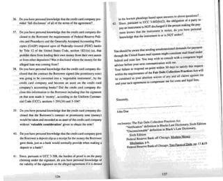 Sincerely,
Y
h Id be aware that sending unsubstantiated demands for paymen t
00 s ou . . '1fraud under
through the United States mail system might consutute mat I
federal and state law. You may wish to consult wi.th a competent Iega
. dvi before your next communication with me . .
a
y
VlSOr" 1 re to respond on-point within 30 days to satisfy this request
our at u , A t ·U
. {the Fair Debt Collection Practices e WI
'thin the reqUirements 0 U l •
: construed a" your absolute waiver of any and all claims aga.lRs~ me
. menrto compensate mefor costs and legal tees.
and your tacu agree
36. Do you have personal knowledge that the credit card company pro-
vided ' full disclosure' of all of the terms of the agreement?
37. Do you have personal knowledge that the credit card com pany dis-
closed to the Borrower the req uirements of Federal Reserve Poli-
cies and Proced ures and the Generally Accepted Accounting Prin-
ciples (GASP) imposed upon all Federally-insured (FDIC) banks
by TItle 12 of the United States Code, section 1831(n) (a), that
prohibit them from lending their own money from their own assets
or from other depositors? w as it disclosed where the money for the
alleged loan was coming from'!
38. Do you have personal kno wledge that the credit card company dis-
closed that the contract the Borrower signed (the promissory note)
was going 10 be converted into a 'negotiable instrument' , by the
credit card company and become an asset on the credit card
company 's accounting books? Did the credit card company dis-
close this information to the Borrower including that the signature
on that note made it 'money', according to the Uniform Commer-
cial Code (VCC), sections 1-201(24) and 3-104?
42.
. .,
. I ' dings based upon answers 10 above questions .
in the lawsun p ea .
. UCC 3-602(b)(2), the obligation of a party to
gmce , pUThuant to . a _
. . NOT discharged if the person making theP Y
pay an tnsuumeruIS . ronal
k S
that me instrument is stolen, do you have pers
ment now U I •
knowledge that the instrument is or is NOT stolen?
39. Do you have personal knowledge thai the credit card company dis-
closed that the Borrower's con tract or promissory note (money)
would be take n and recorded a" an asset ofthe credit card company
without 'valuable co nsideration' given 10 obtain the note?
40. Doyou have personal knowledge that the credit card company gave
the Borrower a deposit slip as a receipt for the money the Borrower
gave them, just as a bank would normally provide when making a
deposit 10 a bank'!
41. Since, pursuant to UCC 3-30H. the burden of proof is on the party
claiming under the signature, do you have personal knowledge of
the validity of the signature on the alleged agree ment if it is denied
126
John Doe
F . Debt Collection Practices Act
enclosures: The al~ .. ' I' ks Law Dictionary, Sixth Edition
~Verifacation defiOltlllOm B ac . .
. ble" definition in Black's Law DictIOnary.
~ U nconsc lona uo::
Sixth Edition
Federal Reserve Bank lff Chicago, Modem Money
Mechanics, p.6. fDeb 17 &19
R Bank of Chicago !wQEacesoJ,pp.
Federal ese-rve . ,
127
I
I

I
 