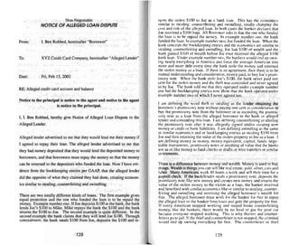 RE: Alleged credit card account and balance
Notice 10 the principal is notice to the agent and notice to the agent
is notice to the principal.
I. I. Ben Robbed. hereby gi....e Notice of Alleged Loan Dispute to the
.Alleged Lender.
There are two totally different kinds of loans. The first example gives
equal protection and the one who funded the loan is to be repaid the
money. Examp le number one: If Joe deposit" $100 at the bank. the bank
lends Joe's $ IOU to Mike. Mike repays the bank the $100 and the bank
returns the $J(Kl to Joe. The second example is qui te different. In the
second example the bank claims that they will lend Joe SIOU. Through
concealment. the bank steals SIOO from Joe. deposits the $100 and re-
turns the stolen SI00 to Joe as a bank loan. Th is has the economics
similar to stealing. counterfeiting and swindling. totally changing the
cost and risk of the alleged loan . In both cases the banker declares that
Joe received a $100 loan. All Borrower asks is that the one who funded
the loan is to be repaid the money. In example number one. the bank
funded theloan. In example number two. Joe funded the loan. When the
bank conceals thebookkeeping entries and the economics are similar to
stealing. counterfei ting and swindling. Joe lost $100 of wealth and the
bank gained $toO of wealth before Joe ever received the alleged $100
bank loan. Under example number two, the bankers wou ld end up own-
ing near ly everything in America and force the average American into
more and more debt every time the bank stole the money and returned
the stolen money as a loan. If there is an agreement. then there is to be
mutual understanding and consideration. money paid, to buy Joe's prom-
issory note. When the bank stole Joe's $ 100, the bank neve r paid one
cent for the stolen money and the thcft was concealed and never agreed
to by Joe. The bank told me thai they operated under example number
one but the bookkeeping entries now show that the bank operates under
example number two of which I never agreed too.
I am defining the word theft or stealing as the lender obtaining the
borrower's promissory note without paying one cent as consideration to
buy the promissory note from the borrower or as recording the promis-
so ry note as a loan from the alleged borrower to the bank or alleged
lender and concealing this loan. I amdefining counterfeiting as altering
the promissory note after it wass alleged ly signed and/or creating new
money or credit or bank liabilities. I am defining swindling as the same
or similar economics and or bookkeeping entries as stealing $100 from
J(~ and then returni ng the value of the stolen prope rty 10 Joe asa loan. I
am defining money as money. money equivalent, capital, funds, nego--
tiable instruments, promissory notes or anything of value that the banks
use as or like money to fund checks or drafts or wire transfers or similar
instruments.
There is a difference between money and wealth. Money is used to buy
things. Wealth is things you cansell like real estate, gold. silver. cars and
labor. Many Americans work 40 hours a week and sell their time for a
payroll check. If the bankIIender steals a prom issory note. deposits the
promissory note like new money and creates new money and returns the
value of the stolen money to the victim as a loan, the banker received
and benefited with similar economics like or similar to stealing. counter-
feiting and swindling and receiving the alleged borrower's wealth for
free. The alleged borrower must work for the banker for free to repay
the alleged loan or the banker forecloses lind gets the property for free .
If every American stopped working and stayed home counterfeiting
money. like the bankers . there would be no food or gas for your car
because everyone stopped worki ng. Th is is why thieves and counter-
feiters go to jail. If the thief and counterfeiter is not stopped. the criminal
would end up own ing everything for free. The counterfeiter or thief
Fri. Feb 15, 2002
XYZ Credit Card Company. here inafter "Alleged Lender"
I. Ben Robbed. hereinafter " Borrower"
Non-Negotiable
NOTICE OF ALLEGED LOAN DISPUTE
Alleged lender advertised to me that they would lend me their money if
I agreed to repay their loan. The alleged lender advertised to me that
they had money deposited that they would lend the deposited money to
borrowers, and thai borrowers musst repay the money so that the money
can be returned 10 the depositors who funded the loan . Now I have evi-
dence from the bookkeeping entri es per GAAP, that the alleged lender
did the opposite of what they claimed they had done. creating econom-
ics similar to stealing. counterfeiting and swindling.
From:
Date:
To:
128 129
 