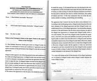 Non-Negotiable
NOTICE FOIlIlEQUESTOF CONFIIlMATlON (IJ
OF TERMS AND COND ITIONS OF AGREEMENT
AND ADEQUATE ASSURANCE OF DUE PERFORM ANCE
THATCREDIT CARD COMPANY DID NOT BREACH AGREEMENT
From: l. Ben Robbed. here inafter "Borrower"
To: XYZ Credit Card Company. hereinafter "Alleged Lender"
Date: Fri. Feb 15. 2002
Nolin' to the Principal is Notice to the Agent. Notice 10 the Agent is
Notice lo the Principal.
I. I. Ben Robbed. Borrower. hereby give notice to Alleged Lender for
request of contirmation of terms and conditions of agreeme nt and ad-
equate assurance ofdue performance that Alleged Lender did not breach
agreement.
Alleged Lender agreed to the following general terms and conditions of
the credit card alleged agreeme nt: I ) Alleged Lender must use their money
or credit as adequate consideration 10 purchase (he agreement from Bur-
rower to repay the loan. 2) Alleged Lender involved in the alleged loan
did not acce pt anything of value from Borrower thai would be used to
fund a check or similar instrument in approximately the amount of the
alleged loan. 3) Alleged Lender must follow generally accepted account-
ing principles as required by CPA audit opinions.
4) The Imem of the agreement is thai the pany who funded the loan is 10
138
be repaid themoney. 5) All material factis are to bedisclosed in the writ-
ten agreement. 6) The card holder must repay the loan in the same spec ie
of money or credit or thing of value (he financial institution involved in
the loan used 10 fund the loan chec k or similar instrument. thus ending
all interest and liens . 7) The loan transaction does not create the eco--
nomics similar 10stealing. counterfeiting and swindling .
The agreement that I entered into has the above seven elements in it.
According to the bookkeeping entrie s.Alleged Lender breac hed all seven
basic ele ments of the alleged agreement and then Alleged Lender l.:OO-
cealed material facts ofthe alleged agreement. I am demanding adequate
assuranceof due performance that the above seven ele ments are pan of
the alleged loan agreement or I demand thai Alleged Lender return a
zero loan balance. The proof that Alleged Lender breached the agree-
men! is that both your assets and liabilities increased. proving thai Al-
leged Lender recorded a loan from Borrower 10Alleged lender and then
returned the loaned money from Alleged Lender back to Borrower. false ly
claiming the money returned to Borrower is a loan from Alleged Lender
10 Borrower. Alleged Lender did the opposite of what was advertised
and agreed to and then concealedthe fact that Alleged Lender accepted
money or credit or thing of value from Borrower that funded acheck or
similar instrument in the amount of the alleged loan.
Th is notice will remain as fact of the ele ments of the alleged agreement
and the breac h of Alleged Lender unless Alleged Lender disputes this
notice within 10days.
Signed.
I. Ben Robbed
139
 