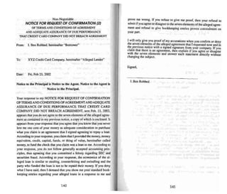 Non-Negotiable
NOTICE FOR REQUEST OF CONFIRMATION121
OFTERMSAND CONDrnONSOFAGREEMENT
AND ADEQUATE ASSURANCE OF DUE PERFORMANCE
TIiAT CREDIT CARD COMPANY DID NOT BREACH AGREEMENT
From: I. Ben Robbed. hereinafter "Borrower"
To: XYZ Credit Card Company, hereina fter "Alleged Lender"
Date : Fri. Feb 25. 2002
Notice 10 the Principal is Nonce to the AgE'nL Notice to the Age nt is
Nonce 10 (he Principal.
Your response to my NOTICE FOR REQUEST OF CONFI RMATION
OFTERMSANDCONDITIONS OF AGREEMENTAND ADEQUATE
ASSURANCE OF DUE PERFORMANCE THAT CREDIT CARD
COMPANY OlD NOT BREACH AGREEMENT, sent Feb. IS, 2002.
appears that you do not agree (0 the seven element s of thealleged agree-
ment as contained in my previous notice. a copy of which is enclosed. 11
appears from your response that you agree that you know that you never
lent me one cent of your money a" adequate consideration to purchase
what you claim is an agreement that I signed agreeing 10 repay a loan.
Accord ing to your response. you claim that I provided the money. money
equivalent. credit. capital, funds. or thing of value, here inafter called
money. to fund the check that you claim was a loan to me. According 10
your response. you do not follow generally accepted accounting prin-
ciples. thus agreeing that you committed a felony regarding SEC and
securities fraud. Accordi ng to your response. the economics of the al-
leged loan is similar to stealing. counterfeiting and swind ling and the
party who funded the loan is not to be repaid their money. If you deny
what I have said, then I demand that you show me your standard book-
keeping entries regarding your alleged loans in a respon se to me and
140
prove me wrong. If you refuse to give me proof, then your refusal to
admit if you agree or disagree to the seven elements ofthe alleged agree.
ment and refusal to give bookkeeping entri es proves concealment on
your part.
I will only give you proof of my accusations when you confirm or deny
the .seve~ elements of the alleged agreement that I requested now and in
the.previous noti.ce with a signed signature from your company. If you
c1~m that there IS an agreement. then explain if you agree or disagree
Wi th t~e seven elements and answer each statement directly without
changing the subject.
Signed.
I. Ben Robbed
141
 