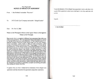 Non-Negotiable
NOTICEOF BREACH OFAGREEMENT
From: I. Ben Robbed. hereinafter "Borrower"
To: XYZ Credit Card Company, hereinafter "Alleged Lender-
Da~: Fri. Feb 15.2002
Notice 10 the Principal is Notice 10 Ihe Agent. Notice to the Agent is
Notice 10 the Principal.
Our records show a completely different loan agreement than what yuu
claim is the agreement. The loan agreement that I understand was agreed
to had the following terms andconditions. I) The original lender or fi-
nancial institution involved in the alleged loan is to use their money.
money equivalent, capital. funds or thing of value herei nafter called
money. to purchase the promissory note . (loan papers -) from the al-
leged borrower, 2)The alleged lender or financial instit ution invo lved in
the alleged loan was to receive no money from the borrower that would
be used 10 fund the alleged loan check or similar instrument. 3) Tbe
lender and financial institution involved in the alleged loan must follow
generally accepted accounting principles. GAAP. as described in CPA
audit opinions and the law. 4) The intent of the alleged loan agreement is
thai the party who provided the money 10 fund the alleged loan check or
similar instrument is to be repaid the money. 5) All material factss are
disc losed in the alleged loan agree ment 6) The borrower must repay the
loan using the same spec ie of money. muncy equi valent, funds, capital.
credit or thing of value, hereinafter called money. that the financial insti-
tution. involved in the loan process. used to fund the loan check or simi-
lar instrument according to generally accepted accounting principles.
thus ending all interest and liens.
It appears that you have violated all six elements of the alleged loan
agreement and thus breached the agreement using false statements.
142
These six elements of the alleged loan agreement stand as the basic ele -
ment" of the agreement unless..you write back in ten days and state oth-
erwise.
Signed.
I. Ben Robbed
143
 