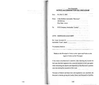 144
Non-Negotiable
NOTICE and DEMAND FO/? FULL DISCLOSU/?E
Dale: Fri. Feb 15.2002
Fmm: I. Ben Robbed. hereinafter "Borrowe r"
102 Hill Ave
City, State xxxxx
To: XYZ Company, hereinafter "Lender"
AITN: MORTGAGE LOAN DEPT
Re: Loan Accoun t #: ,
hereinafter "Loan", dated _
For property listed as:
Notice 10 the Principal is Notice to the Age nt a nd Notice to th e
Agent is Nottce to the P.-incipal.
It has come 10 the Borrower' s attention. after checking the records for
the Loan, thai there appears to bea material omission in me Loan agree-
men! concerning the deposit anddisposition of the Borrower's promis-
sory note during the execution of the Loan.
Pursuant to Federal and Stale laws and regu lations (see attached), the
Borrower is hereby giving the Lender Notice and Demand for Full Dis-
145
 