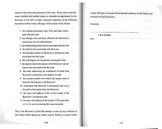 closure of the terms and execution of the Loan. Please mail to the Bor-
rower, certified and veri fied copies, or schedule an opportunity for the
Borrower or his CPA 10 make a physical inspection of the following
document s within twenty (20) days of the receipt of this Notice:
I . the original promissory note, front and back, associ -
ated with the Loan
2. any allonge, frontand back, affi xed to the Borrower's
promi ssory note for indorsements
3. all bookkee pingjournaJentries associated with the Loan
4. the deed of trust associated with the Loan
5. the insurance policy on Borrower's promis-..ory note
associated with the Loan
6. the Call Reports for the period covering the Loan
7. the deposit slip forthe deposit oflhe Borrower 's prom-
issory note a...sociated with the Loan
&. the order authorizing the withdrawal of funds from
Borrower's prom issory note deposit account
9. the account number frum whic h the money came 10
fund the check given to the Borrower
10. verification that Borrower's promi ssory note was a
free gift 10 the Lender from the Borrower
II . the name and address of the CUTTent holder of the
Borrower's promissory note
12. the name and address of the Lender's CPA and Audi-
tor for the period covering the Loan execu tion
Thi s is the Borrower's good faith attempt 10 clear up any confusion in
this matter before taki ng any further actions. Failure 10 respond within
146
twenty (20) days of receipt will be deemed a dishonor ofthis Notice and
Demand for Full Disclosure.
Sincerely,
I. Ben Robbed
encl:
147
 