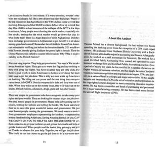 Let us use our heads for one minute. If it were terrorists, wouldn' t they
want the building 10 fall like a tree destroying other buildings'! Many of
the top executives thai had offices in the wrcdid norcome 10 work that
morning. It is reported that 50,000 workers did not show up to work that
day. One child in school announced the collapse of the WTC a few days
in advance. Many people were shorting the stock marker. especially air-
line stocks. betting that the stock market wou ld go down thai day. So
what is the deal ? There is a huge deposit of oi l in Afghanistan. Did they
have 10 change governments in Afghanistan to get the oil? Is it all about
money. greed and control'?Remember the oi l fields in Kuwait?An Ameri -
can ambassador told Iraq just before the invasion that the U.S. would not
help Kuwait, there by giving Saddam the gree n light to invade. Then the
United Nations was rallied to counter this invasion . Why'?Was il to give
validity to the United Nations'!
Wars are very popular.They help get you elected. You need a War to lake
away American rights . They got us to wave the flag and say nothing as
they took away our rights . You have to admit they are very slick. For
them to pull it off, it takes Americans to believe everything the boob
rube says to get the job done. This is why we must wake up A mericans
on banking. The thing we can prove and the one thing that everyone
cares about, is MONEY. Nearly everyone is in debt and they want out of
debt . When they wake up on lhe money issue . they will wake up on the
health. United Nations, education , drugs. guns and the other issues.
There are people in government who have an agenda 10 take away your
rights and your wealth. They are looking for eXClL'>eSto get the job done.
We need honest people in government. Please help us by getting out the
emails, hosting the website and se lling the books. The bonk sa les help
fund US to save this great wonderful nation and government. We jU!>1
need honest people running lhe government. We need voters to switeh
from government employees repre senting the banke rs, to represen ting
honest freedom loving Americans. Saving America depends on you. CAN
WE CO UNT ON YOU TO HELP US GET THE JO B DONE'? If yes.
then cont act us to get your website up and get OUI the emails and help us
get the books sold. Whe n peo ple read the books. mey get angry and join
us. Thank s in advance for your help. Together, we will get the jo b done.
This could be our last chance to get thejob done so let's not waste time.
14
About the Author
Thom~., Sc hauf has a diverse background. He has written two books
re~eahng the banking secret from the viewpoint of a CPA court expert
witness. ~e gra~uated from Northern Illinois Universi ty with a Bach-
e~rofScience With double majors in accou nting andfinance.After gradu-
anon. he ~orked as a staff accountant for Motorola. He worked for a
sm~1 Certified Public Accounting firm, owned and operated his own
busl~ess brokerage finn and Certified Public Accounting practice. Over
a period of near ly ten years, he has testified in a number of cases as an
Expe~ Witne~ in business valuation, and bas taught the arts of business
valuation, business acquisition and negotiations to buyers. CPAs andlaw-
yers on a national level in colleges and major universities. He has taught
I~wyers ~d tho usan ds of CPAs the art of valuation and negotiations in
hIS copyn ghted course designed 10 meet continuing ed ucation req uire-
ments. H.e has been a controller and head of purchasing and personnel
for a .maJor manufacturing company, He has been a real estate broker
and aircraft flight instructor (CA l).
15
 